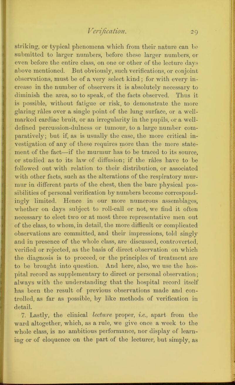 striking, or typical phenomena which from their nature can he submitted to larger numbers, before these larger numbers, or even before the entire class, on one or other of the lecture days above mentioned. But obviously, such verifications, or conjoint observations, must be of a very select kind; for with every in- crease in the number of observers it is absolutely necessary to diminish the ai’ea, so to speak, of the facts observed. Thus it is possible, without fatigue or risk, to demonstrate the more glaring rales over a single point of the lung surface, or a well- marked cardiac bruit, or an irregularity in the pupils, or a well- defined percussion-dulness or tumour, to a large number com- paratively; but if, as is usually the case, the more critical in- vestigation of any of these requires more than the mere state- ment of the fact—if the murmur has to be traced to its source, or studied as to its law of diffusion; if the rales have to be followed out with relation to their distribution, or associated with other facts, such as the alterations of the respiratory mur- mur in different parts of the chest, then the bare physical pos- sibilities of personal verification b}r numbers become correspond- ingly limited. Hence in our more numerous assemblages, whether on days subject to roll-call or not, we find it often necessary to elect two or at most three representative men out of the class, to whom, in detail, the more difficult or complicated observations are committed, and their impressions, told singly and in presence of the whole class, are discussed, controverted, verified or rejecter], as the basis of direct observation 011 which the diagnosis is to proceed, or the principles of treatment are to be brought into question. And here, also, we use the hos- pital record as supplementary to direct or personal observation; always with the understanding that the hospital record itself has been the result of previous observations made and con- trolled, as far as possible, by like methods of verification in detail. 7. Lastly, the clinical lecture proper, i.e., apart from the ward altogether, which, as a rule, we give once a week to the whole class, is no ambitious performance, nor display of learn- ing or of eloquence on the part of the lecturer, but simply, as