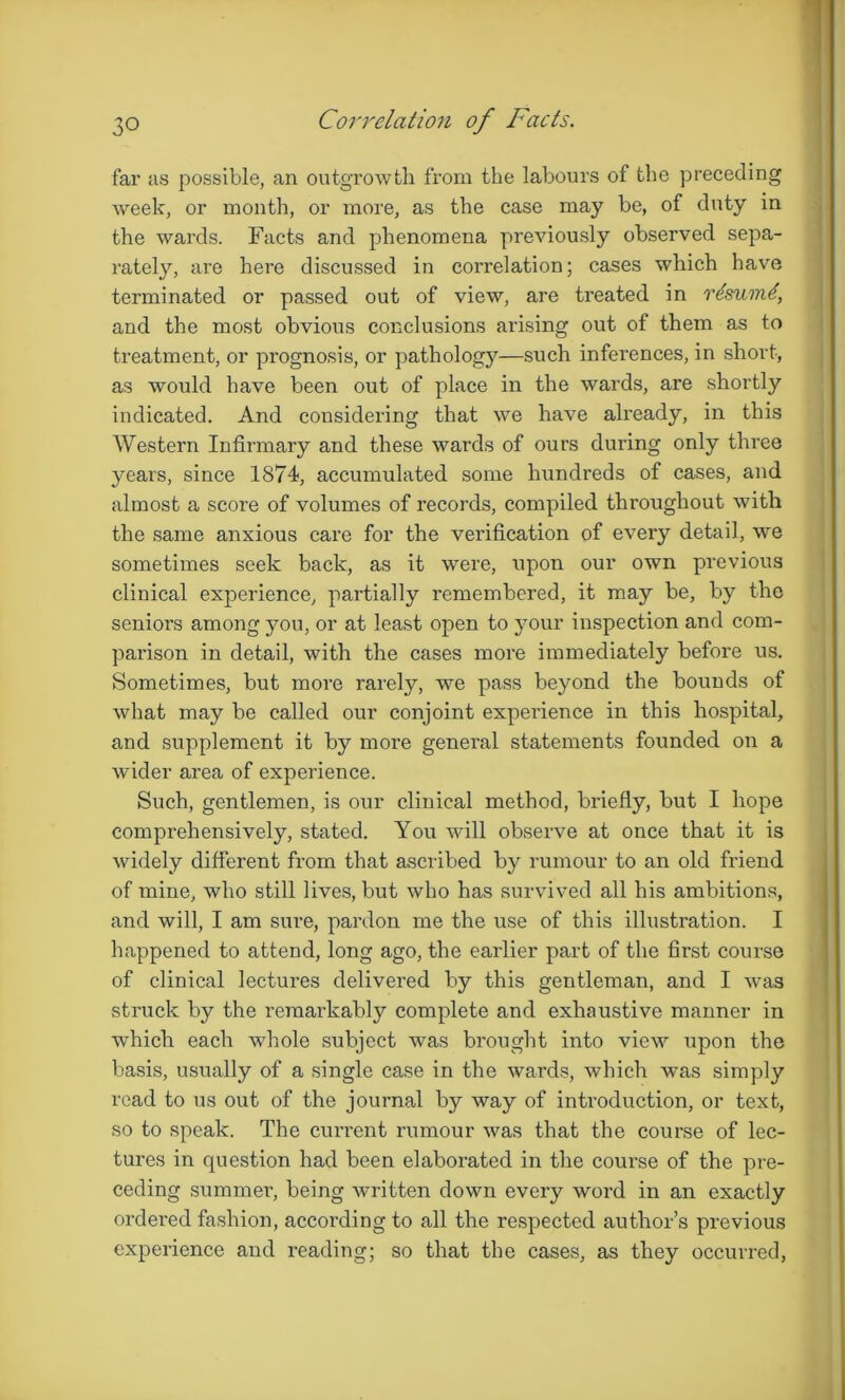 Correlation of Facts. far us possible, an outgrowth from the labours of the preceding week, or month, or more, as the case may be, of duty in the wards. Facts and phenomena previously observed sepa- rately, are here discussed in correlation; cases which have terminated or passed out of view, are treated in rlsumd, and the most obvious conclusions arising out of them as to treatment, or prognosis, or pathology—such infei'ences, in short, as would have been out of place in the wards, are shortly indicated. And considering that we have already, in this Western Infirmary and these wards of ours during only three years, since 1874, accumulated some hundreds of cases, and almost a score of volumes of records, compiled throughout with the same anxious care for the verification of every detail, we sometimes seek back, as it were, upon our own previous clinical experience, partially remembered, it may be, by the seniors among you, or at least open to your inspection and com- parison in detail, with the cases more immediately before us. Sometimes, but more rarely, we pass beyond the bounds of what may be called our conjoint experience in this hospital, and supplement it by more general statements founded on a wider area of experience. Such, gentlemen, is our clinical method, briefly, but I hope comprehensively, stated. You will observe at once that it is widely different from that ascribed by rumour to an old friend of mine, who still lives, but who has survived all his ambitions, and will, I am sure, pardon me the use of this illustration. I happened to attend, long ago, the earlier part of the first course of clinical lectures delivered by this gentleman, and I was struck by the remarkably complete and exhaustive manner in which each whole subject was brought into view upon the basis, usually of a single case in the wards, which was simply read to us out of the journal by way of introduction, or text, so to speak. The current rumour was that the course of lec- tures in question had been elaborated in the course of the pre- ceding summer, being written down every word in an exactly ordered fashion, according to all the respected author’s previous experience and reading; so that the cases, as they occurred,