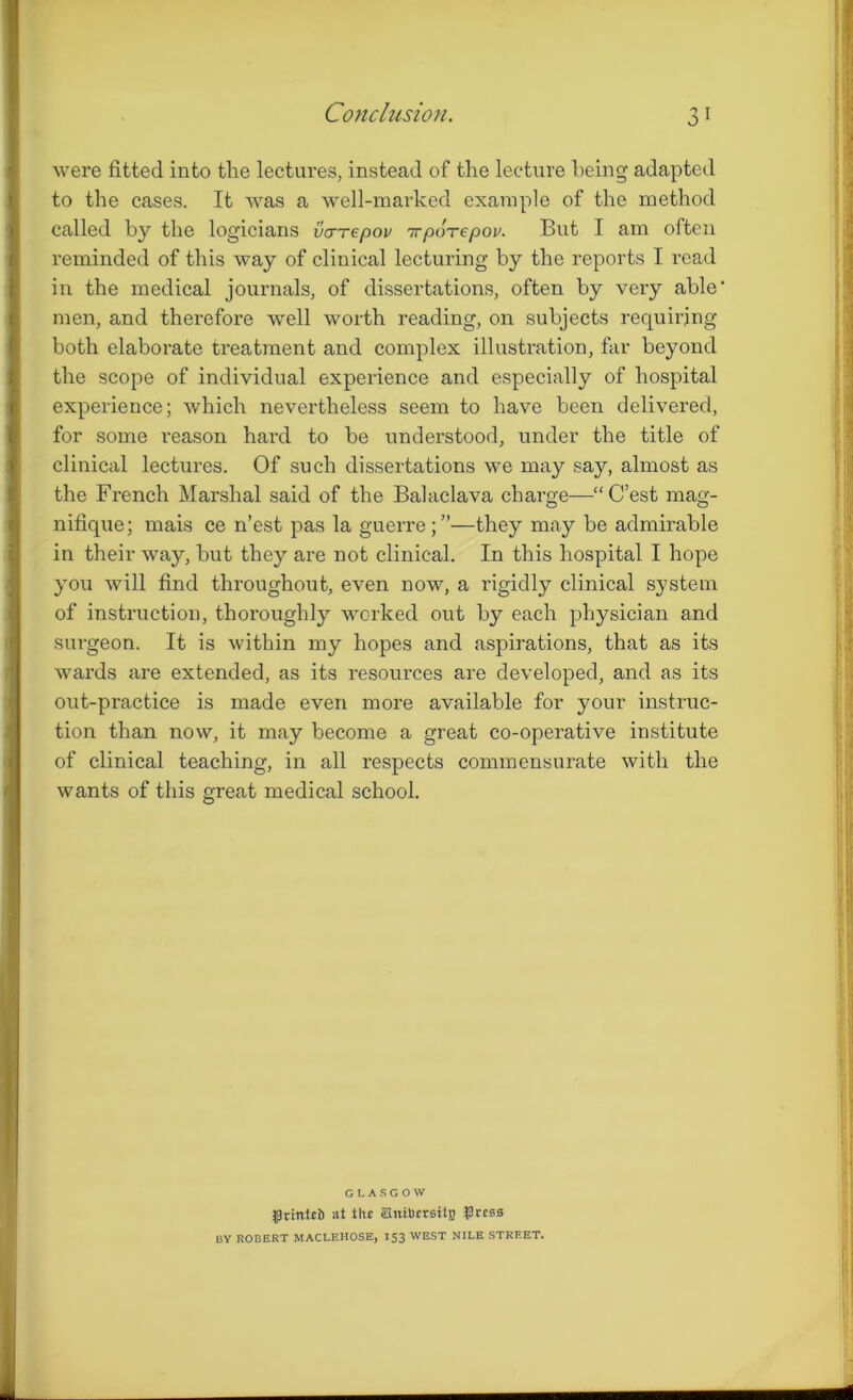 were fitted into the lectures, instead of the lecture being adapted to the cases. It was a well-marked example of the method called by the logicians vcrTepov irpoTepov. But I am often reminded of this way of clinical lecturing by the reports I read in the medical journals, of dissertations, often by very able' men, and therefore well worth reading, on subjects requiring both elaborate treatment and complex illustration, far beyond the scope of individual experience and especially of hospital experience; which nevertheless seem to have been delivered, for some reason hard to be understood, under the title of clinical lectures. Of such dissertations we may say, almost as the French Marshal said of the Balaclava charge—“C’est mag- nifique; mais ce n’est pas la guerre;”—they may be admirable in their way, but they are not clinical. In this hospital I hope you will find throughout, even now, a rigidly clinical system of instruction, thoroughly worked out by each physician and surgeon. It is within my hopes and aspirations, that as its wards are extended, as its resources are developed, and as its out-practice is made even more available for your instruc- tion than now, it may become a great co-operative institute of clinical teaching, in all respects commensurate with the wants of this great medical school. GLASGOW grittici) at the Suiticrsitg #r.es0 BY ROBERT MACLEHOSE, 153 WEST NILE STREET.