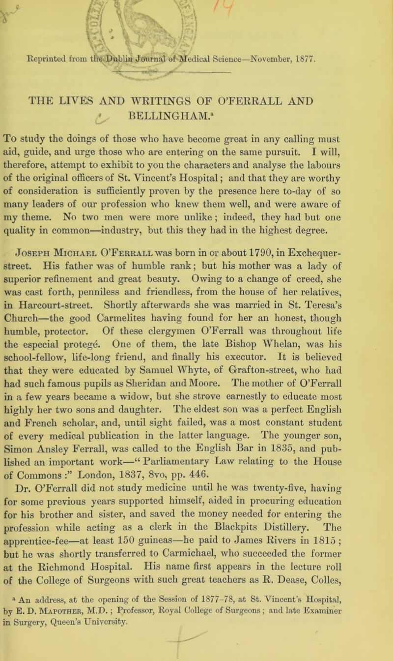 Reprinted from tlie Dublin Journal of Medical Science—November, 1877. THE LIVES AND WRITINGS OF O’FERRALL AND * BELLINGHAM. To study the doings of those who have become great in any calling must aid, guide, and urge those who are entering on the same pursuit. I will, therefore, attempt to exhibit to you the characters and analyse the labours of the original officers of St. Vincent’s Hospital; and that they are worthy of consideration is sufficiently proven by the presence here to-day of so many leaders of our profession who knew them well, and were awai’e of my theme. No two men were more unlike; indeed, they had but one quality in common—industry, but this they had in the highest degree. Joseph Michael O’Ferrall was born in or about 1790, in Exchequer- street. His father was of humble rank; but his mother was a lady of superior refinement and great beauty. Owing to a change of creed, she was cast forth, penniless and friendless, from the house of her relatives, in Harcourt-street. Shortly afterwards she was married in St. Teresa’s Church—the good Carmelites having found for her an honest, though humble, protector. Of these clergymen O’Ferrall was throughout life the especial protege. One of them, the late Bishop Whelan, was his school-fellow, life-long friend, and finally his executor. It is believed that they were educated by Samuel Whyte, of Grafton-street, who had had such famous pupils as Sheridan and Moore. The mother of O’Ferrall in a few years became a widow, but she strove earnestly to educate most highly her two sons and daughter. The eldest son was a perfect English and French scholar, and, until sight failed, was a most constant student of every medical publication in the latter language. The younger son, Simon Ansley Ferrall, was called to the English Bar in 1835, and pub- lished an important work—“ Parliamentary Law relating to the House of Commons London, 1837, 8vo, pp. 446. Dr. O’Ferrall did not study medicine until he was twenty-five, having for some previous years supported himself, aided in procuring education for his brother and sister, and saved the money needed for entering the profession while acting as a clerk in the Blackpits Distillery. The apprentice-fee—at least 150 guineas—he paid to James Rivers in 1815 ; but he was shortly transferred to Carmichael, who succeeded the former at the Richmond Hospital. His name first appears in the lecture roll of the College of Surgeons with such great teachers as R. Dease, Colles, a An address, at the opening of the Session of 1877-78, at St. Vincent’s Hospital, by E. D. Mapothek, M.D.; Professor, Royal College of Surgeons ; and late Examiner in Surgery, Queen’s University.