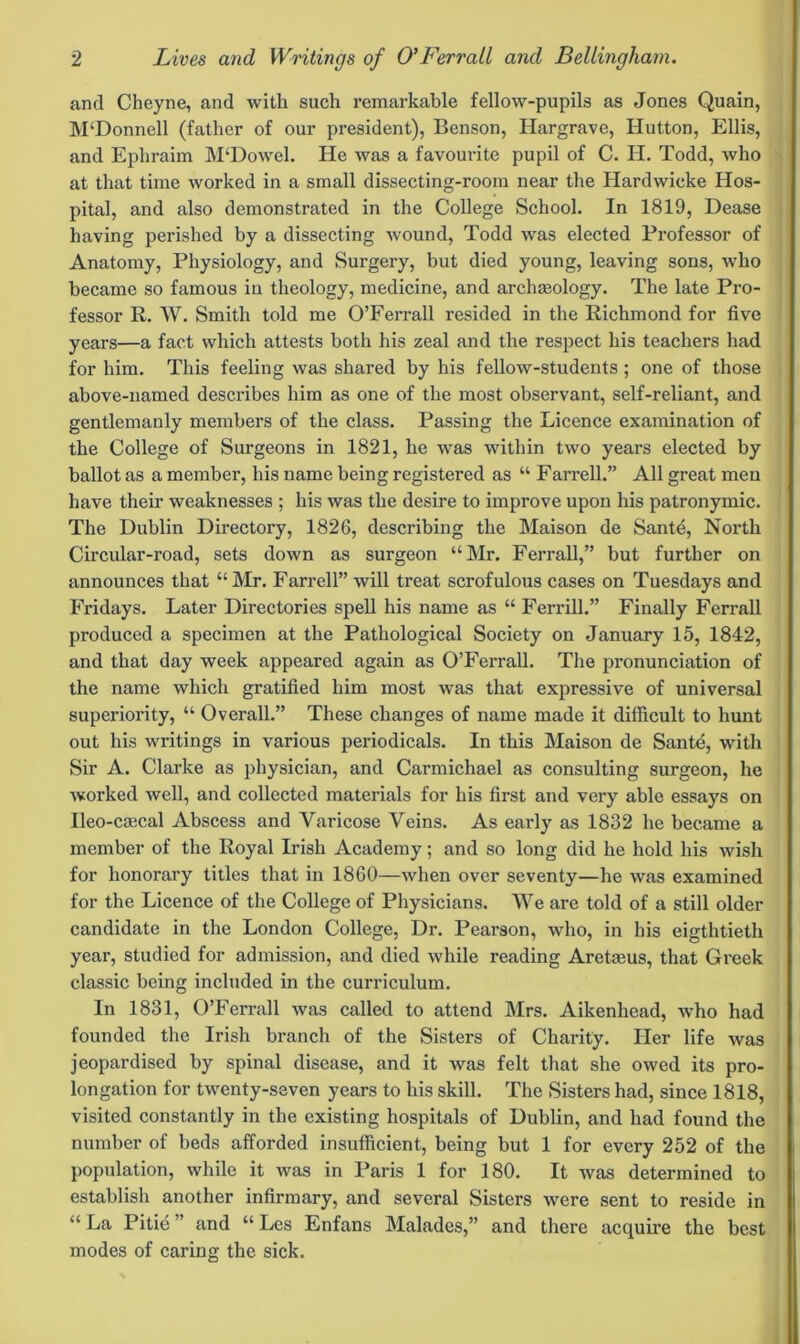 and Cheyne, and with such remarkable fellow-pupils as Jones Quain, M‘Donnell (father of our president), Benson, Hargrave, Hutton, Ellis, and Ephraim M‘Dowel. He was a favourite pupil of C. H. Todd, who at that time worked in a small dissecting-room near the Hardwicke Hos- pital, and also demonstrated in the College School. In 1819, Dease having perished by a dissecting wound, Todd was elected Professor of Anatomy, Physiology, and Surgery, but died young, leaving sons, who became so famous in theology, medicine, and archaeology. The late Pro- fessor R. W. Smith told me O’Ferrall resided in the Richmond for five years—a fact which attests both his zeal and the respect his teachers had for him. This feeling was shared by his fellow-students ; one of those above-named describes him as one of the most observant, self-reliant, and gentlemanly members of the class. Passing the Licence examination of the College of Surgeons in 1821, he was within two years elected by ballot as a member, his name being registered as “ Farrell.” All great men have their weaknesses ; his was the desire to improve upon his patronymic. The Dublin Directory, 1826, describing the Maison de Santd, North Circular-road, sets down as surgeon “Mr. Ferrall,” but further on announces that “Mr. Farrell” will treat scrofulous cases on Tuesdays and Fridays. Later Directories spell his name as “ Ferrill.” Finally Ferrall produced a specimen at the Pathological Society on January 15, 1842, and that day week appeared again as O’Ferrall. The pronunciation of the name which gratified him most was that expressive of universal superiority, “ Overall.” These changes of name made it difficult to hunt out his writings in various periodicals. In this Maison de Santd, with Sir A. Clarke as physician, and Carmichael as consulting surgeon, he worked well, and collected materials for his first and very able essays on Ileo-caecal Abscess and Varicose Veins. As early as 1832 he became a member of the Royal Irish Academy; and so long did he hold his wish for honorary titles that in I860—when over seventy—he was examined for the Licence of the College of Physicians. We are told of a still older candidate in the London College, Dr. Pearson, who, in his eigthtieth year, studied for admission, and died while reading Arehsus, that Greek classic being included in the curriculum. In 1831, O’Ferrall was called to attend Mrs. Aikenhead, who had founded the Irish branch of the Sisters of Charity. Her life was jeopardised by spinal disease, and it was felt that she owed its pro- longation for twenty-seven years to his skill. The Sisters had, since 1818, visited constantly in the existing hospitals of Dublin, and had found the number of beds afforded insufficient, being but 1 for every 252 of the population, while it was in Paris 1 for 180. It was determined to establish another infirmary, and several Sisters were sent to reside in “ La Pitie ” and “ Les Enfans Malades,” and there acquire the best modes of caring the sick.