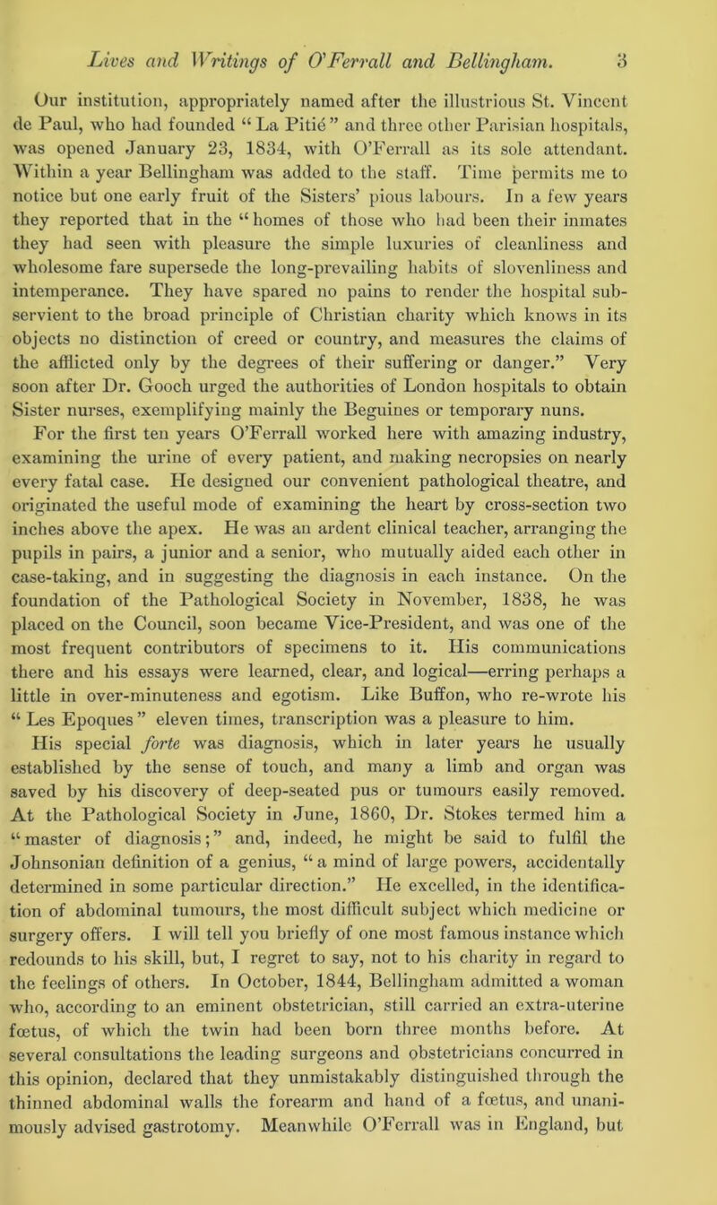 Our institution, appropriately named after the illustrious St. Vincent de Paul, who had founded “ La Pitib” and three other Parisian hospitals, was opened January 23, 1834, with O’Ferrall as its sole attendant. Within a year Bellingham was added to the staff. Time permits me to notice but one early fruit of the Sisters’ pious labours. In a few years they reported that in the “ homes of those who had been their inmates they had seen with pleasure the simple luxuries of cleanliness and wholesome fare supersede the long-prevailing habits of slovenliness and intemperance. They have spared no pains to render the hospital sub- servient to the broad principle of Christian charity which knows in its objects no distinction of creed or country, and measures the claims of the afflicted only by the degrees of their suffering or danger.” Very soon after Dr. Gooch urged the authorities of London hospitals to obtain Sister nurses, exemplifying mainly the Beguines or temporary nuns. For the first ten years O’Ferrall worked here with amazing industry, examining the urine of every patient, and making necropsies on nearly every fatal case. He designed our convenient pathological theatre, and originated the useful mode of examining the heart by cross-section two inches above the apex. He was an ardent clinical teacher, arranging the pnpils in pairs, a junior and a senior, who mutually aided each other in case-taking, and in suggesting the diagnosis in each instance. On the foundation of the Pathological Society in November, 1838, he was placed on the Council, soon became Vice-President, and was one of the most frequent contributors of specimens to it. His communications there and his essays were learned, clear, and logical—erring perhaps a little in over-minuteness and egotism. Like Buffon, who re-wrote his “ Les Epoques ” eleven times, transcription was a pleasure to him. Plis special forte was diagnosis, which in later yeai's he usually established by the sense of touch, and many a limb and organ was saved by his discovery of deep-seated pus or tumours easily removed. At the Pathological Society in June, 1860, Dr. Stokes termed him a “ master of diagnosis; ” and, indeed, he might be said to fulfil the Johnsonian definition of a genius, “a mind of large powers, accidentally determined in some particular direction.” He excelled, in the identifica- tion of abdominal tumours, the most difficult subject which medicine or surgery offers. I will tell you briefly of one most famous instance which redounds to his skill, but, I regret to say, not to his charity in regard to the feelings of others. In October, 1844, Bellingham admitted a woman who, according to an eminent obstetrician, still carried an extra-uterine foetus, of which the twin had been born three months before. At several consultations the leading surgeons and obstetricians concurred in this opinion, declared that they unmistakably distinguished through the thinned abdominal walls the forearm and hand of a foetus, and unani- mously advised gastrotomy. Meanwhile O’Ferrall was in England, but