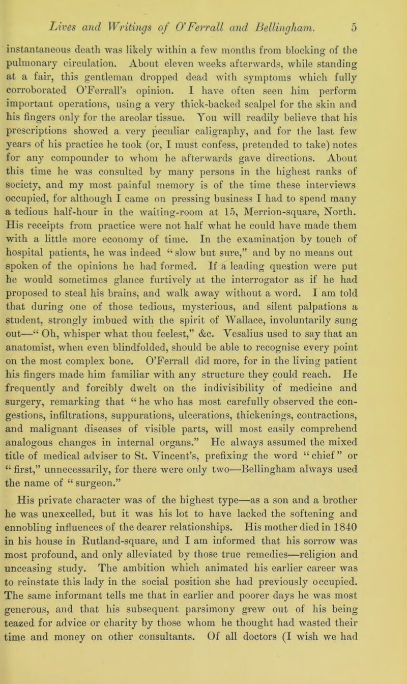 instantaneous death was likely within a few months from blocking of the pulmonary circulation. About eleven weeks afterwards, while standing at a fair, this gentleman dropped dead with symptoms which fully corroborated O’Ferrall’s opinion. I have often seen him perform important operations, using a very thick-backed scalpel for the skin and his fingers only for the areolar tissue. You will readily believe that his prescriptions showed a very peculiar caligraphy, and for the last few years of his practice he took (or, I must confess, pretended to take) notes for any compounder to whom he afterwards gave directions. About this time he was consulted by many persons in the highest ranks of society, and my most painful memory is of the time these interviews occupied, for although I came on pressing business I had to spend many a tedious half-hour in the waiting-room at 15, Merrion-square, North. His receipts from practice were not half what he could have made them with a little more economy of time. In the examination by touch of hospital patients, he was indeed “ slow but sure,” and by no means out spoken of the opinions he had formed. If a leading question were put he would sometimes glance furtively at the interrogator as if he had proposed to steal his brains, and walk away without a word. I am told that during one of those tedious, mysterious, and silent palpations a student, strongly imbued with the spirit of Wallace, involuntarily sung out—“ Oh, whisper what thou feelest,” &c. Vesalius used to say that an anatomist, when even blindfolded, should be able to recognise every point on the most complex bone. O’Ferrall did more, for in the living patient his fingers made him familiar with any structure they could reach. He frequently and forcibly dwelt on the indivisibility of medicine and surgery, remarking that “ he who has most carefully observed the con- gestions, infiltrations, suppurations, ulcerations, thickenings, contractions, and malignant diseases of visible parts, will most easily comprehend analogous changes in internal organs.” He always assumed the mixed title of medical adviser to St. Vincent’s, prefixing the word “ chief ” or “ first,” unnecessarily, for there were only two—Bellingham always used the name of “ surgeon.” His private character was of the highest type—as a son and a brother he was unexcelled, but it was his lot to have lacked the softening and ennobling influences of the dearer relationships. His mother died in 1840 in his house in Rutland-square, and I am informed that his sorrow was most profound, and only alleviated by those true remedies—religion and unceasing study. The ambition which animated his earlier career was to reinstate this lady in the social position she had previously occupied. The same informant tells me that in earlier and poorer days he was most generous, and that his subsequent parsimony grew out of his being teazed for advice or charity by those whom he thought had wasted their time and money on other consultants. Of all doctors (I wish we had