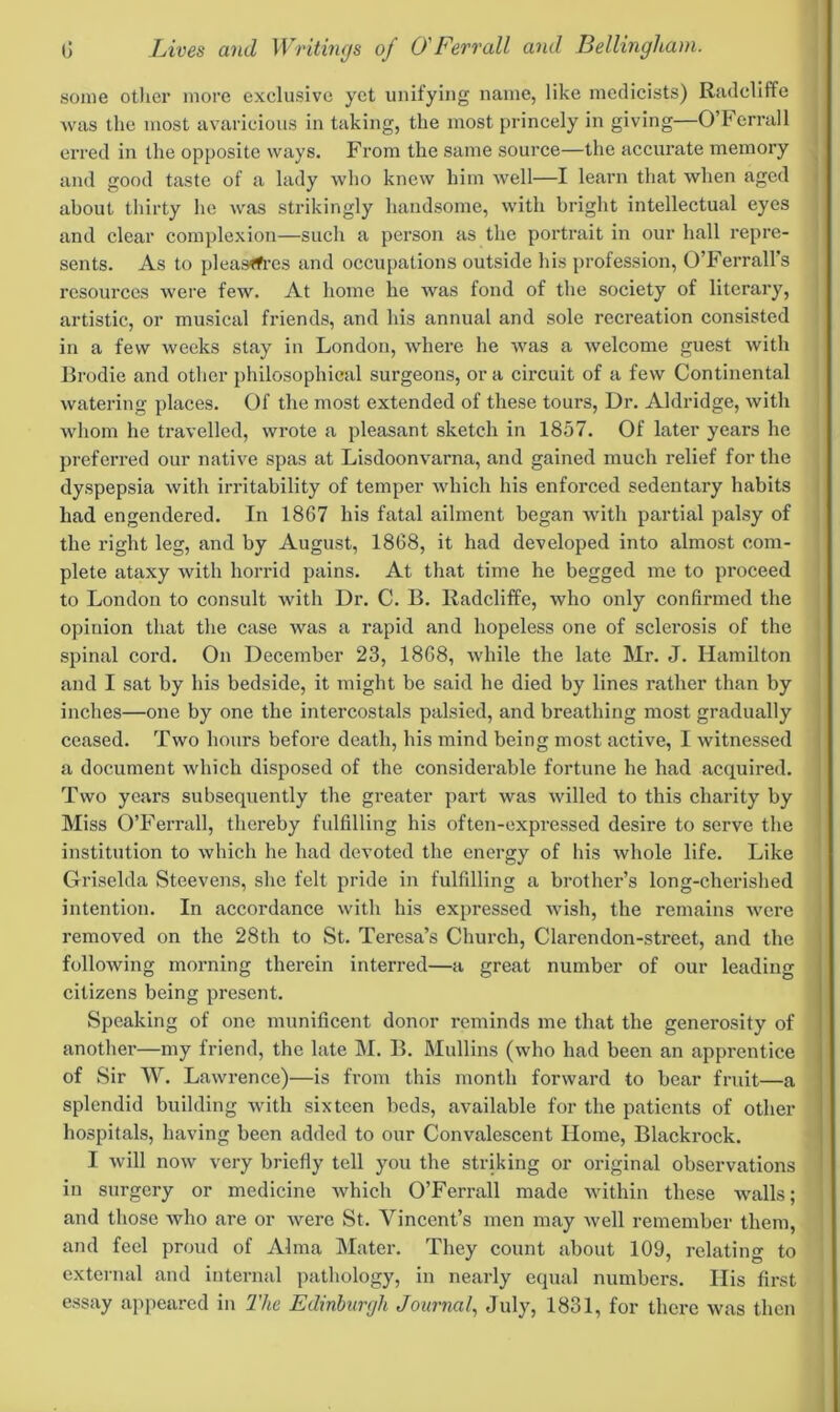 some other more exclusive yet unifying name, like medicists) Radcliffe was the most avaricious in taking, the most princely in giving—O’Ferrall erred in the opposite ways. From the same source—the accurate memory and good taste of a lady who knew him well—I learn that when aged about thirty he was strikingly handsome, with bright intellectual eyes and clear complexion—such a person as the portrait in our hall repre- sents. As to pleasffi-es and occupations outside his profession, O’Ferrall's resources were few. At home he was fond of the society of literary, artistic, or musical friends, and his annual and sole recreation consisted in a few weeks stay in London, where he was a welcome guest with Brodie and other philosophical surgeons, ora circuit of a few Continental watering places. Of the most extended of these tours, Dr. Aldridge, with whom he travelled, wrote a pleasant sketch in 1857. Of later years he preferred our native spas at Lisdoonvarna, and gained much relief for the dyspepsia with irritability of temper which his enforced sedentary habits had engendered. In 1867 his fatal ailment began with partial palsy of the right leg, and by August, 1868, it had developed into almost com- plete ataxy with horrid pains. At that time he begged me to pi*oceed to London to consult with Dr. C. B. Radcliffe, who only confirmed the opinion that the case was a rapid and hopeless one of sclei’osis of the spinal cord. On December 23, 1868, while the late Mr. J. Hamilton and I sat by his bedside, it might be said he died by lines rather than by inches—one by one the intercostals palsied, and breathing most gradually ceased. Two hours before death, his mind being most active, I witnessed a document which disposed of the considerable fortune he had acquired. Two years subsequently the greater part was willed to this charity by Miss O’Ferrall, thereby fulfilling his often-expressed desire to serve the institution to which he had devoted the energy of his whole life. Like Griselda Steevens, she felt pride in fulfilling a brother’s long-cherished intention. In accordance with his expressed wish, the remains were removed on the 28th to St. Teresa’s Church, Clarendon-street, and the following morning therein interred—a great number of our leading citizens being present. Speaking of one munificent donor reminds me that the generosity of another—my friend, the late M. B. Mullins (who had been an apprentice of Sir W. Lawrence)—is from this month forward to bear fruit—a splendid building with sixteen beds, available for the patients of other hospitals, having been added to our Convalescent Home, Blackrock. I will now very briefly tell you the striking or original observations in surgery or medicine which O’Ferrall made within these walls; and those who are or were St. Vincent’s men may well remember them, and feel proud of Alma Mater. They count about 109, relating to external and internal pathology, in nearly equal numbers. His first essay appeared in The Edinburgh Journal, July, 1831, for there was then