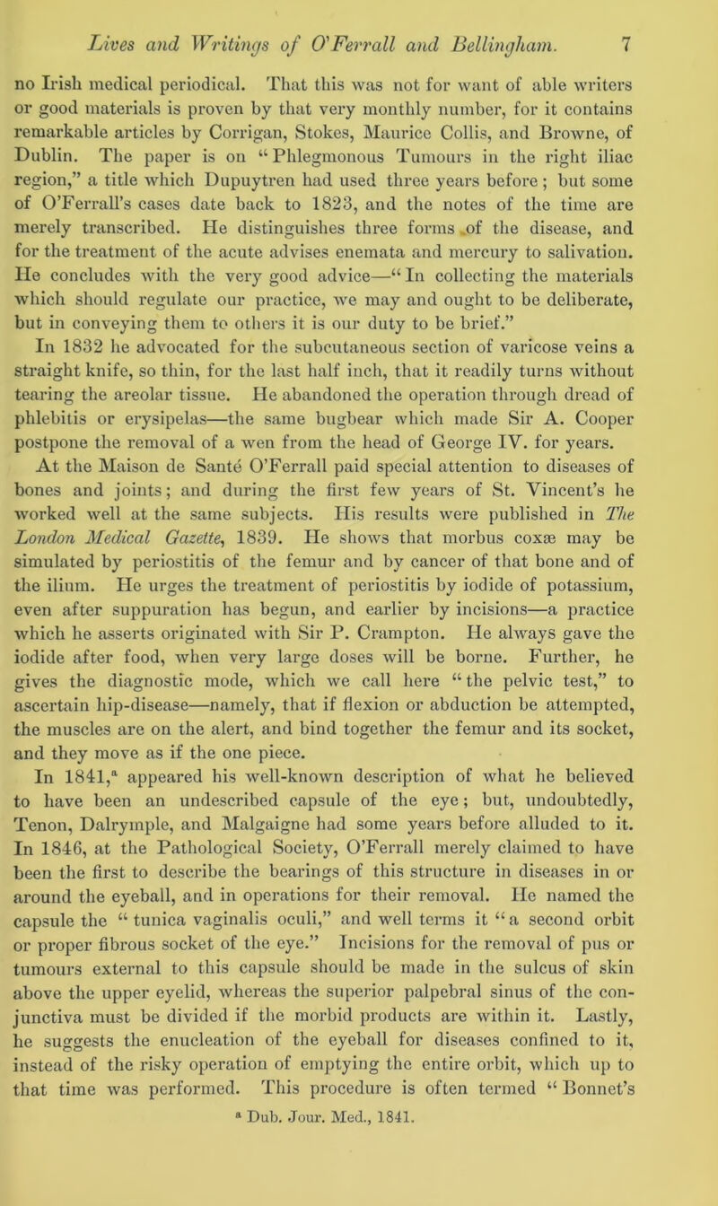 no Irish medical periodical. That this was not for want of able writers or good materials is proven by that very monthly number, for it contains remarkable articles by Corrigan, Stokes, Maurice Collis, and Browne, of Dublin. The paper is on “Phlegmonous Tumours in the right iliac region,” a title which Dupuytren had used three years before ; but some of O’Ferrall’s cases date back to 1823, and the notes of the time are merely transcribed. He distinguishes three forms of the disease, and for the treatment of the acute advises enemata and mercury to salivation. He concludes with the very good advice—“ In collecting the materials which should regulate our practice, we may and ought to be deliberate, but in conveying them to others it is our duty to be brief.” In 1832 he advocated for the subcutaneous section of varicose veins a straight knife, so thin, for the last half inch, that it readily turns without tearing the areolar tissue. He abandoned the operation through dread of phlebitis or erysipelas—the same bugbear which made Sir A. Cooper postpone the removal of a wen from the head of George IV. for years. At the Maison de Sante O’Ferrall paid special attention to diseases of bones and joints; and during the first few years of St. Vincent’s he worked well at the same subjects. His results were published in The London Medical Gazette, 1839. He shows that morbus coxae may be simulated by periostitis of the femur and by cancer of that bone and of the ilium. He urges the treatment of periostitis by iodide of potassium, even after suppuration has begun, and earlier by incisions—a practice which he asserts originated with Sir P. Crampton. He always gave the iodide after food, when very large doses will be borne. Further, he gives the diagnostic mode, which we call here “ the pelvic test,” to ascertain hip-disease—namely, that if flexion or abduction be attempted, the muscles are on the alert, and bind together the femur and its socket, and they move as if the one piece. In 1841,a appeared his well-known description of what he believed to have been an undescribed capsule of the eye; but, undoubtedly, Tenon, Dalryinple, and Malgaigne had some years before alluded to it. In 1846, at the Pathological Society, O’Ferrall merely claimed to have been the first to describe the bearings of this structure in diseases in or around the eyeball, and in operations for their removal. He named the capsule the “ tunica vaginalis oculi,” and well terms it “ a second orbit or proper fibrous socket of the eye.” Incisions for the removal of pus or tumours external to this capsule should be made in the sulcus of skin above the upper eyelid, whereas the superior palpebral sinus of the con- junctiva must be divided if the morbid products are within it. Lastly, he suggests the enucleation of the eyeball for diseases confined to it, instead of the risky operation of emptying the entire orbit, which up to that time was performed. This procedure is often termed “ Bonnet’s