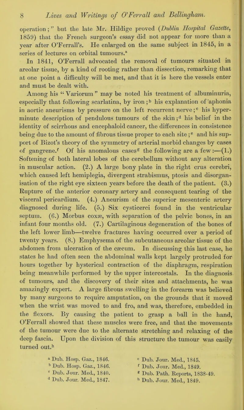 operation; ” but the late Mr. Hildige proved (Dublin Hospital Gazette, 1859) that the French surgeon’s essay did not appear for more than a year after O’Ferrall’s. He enlarged on the same subject in 1845, in a series of lectures on orbital tumours.a In 1841, O’Ferrall advocated the removal of tumours situated in areolar tissue, by a kind of rooting rather than dissection, remarking that at one point a difficulty will be met, and that it is here the vessels enter and must be dealt with. Among his “Variorum” maybe noted his treatment of albuminuria, especially that following scarlatina, by iron ;b his explanation of'aphonia in aortic aneurisms by pressure on the left recurrent nerve ;c his hyper- minute description of pendulous tumours of the skin;d his belief in the identity of scirrhous and encephaloid cancer, the differences in consistence being due to the amount of fibrous tissue proper to each site ;e and his sup- port of Bizot’s theory of the symmetry of arterial morbid changes by cases of gangrene.f Of his anomalous cases6 the following are a few:—(1.) Softening of both lateral lobes of the cerebellum without any alteration in muscular action. (2.) A large bony plate in the right crus cerebri, which caused left hemiplegia, divergent strabismus, ptosis and disorgan- isation of the right eye sixteen years before the death of the patient. (3.) Rupture of the anterior coronary artery and consequent tearing of the visceral pericardium. (4.) Aneurism of the superior mesenteric artery diagnosed during life. (5.) Six cysticerci found in the ventricular septum. (6.) Morbus coxae, with separation of the pelvic bones, in an infant four months old. (7.) Cartilaginous degeneration of the bones of the left lower limb—twelve fractures having occurred over a period of twenty years. (8.) Emphysema of the subcutaneous areolar tissue of the abdomen from ulceration of the caecum. In discussing this last case, he states he had often seen the abdominal walls kept largely protruded for hours together by hysterical contraction of the diaphragm, respiration being meanwhile performed by the upper intercostals. In the diagnosis of tumours, and the discovery of their sites and attachments, he was amazingly expert. A large fibrous swelling in the forearm was believed by many surgeons to require amputation, on the grounds that it moved when the wrist was moved to and fro, and was, therefore, embedded in the flexors. By causing the patient to grasp a ball in the hand, O’Ferrall showed that these muscles were free, and that the movements of the tumour were due to the alternate stretching and relaxing of the deep fascia. Upon the division of this structure the tumour was easily turned out.h a Dub. Hosp. Gaz., 1846. b Dub. Hosp. Gaz., 1846. c Dub. Jour. Med., 1840. d Dub. Jour. Med., 1847. e Dub. Jour. Med., 1845. f Dub. Jour. Med., 1849. g Dub. Path. Reports, 1838-49. h Dub. Jour. Med., 1849.