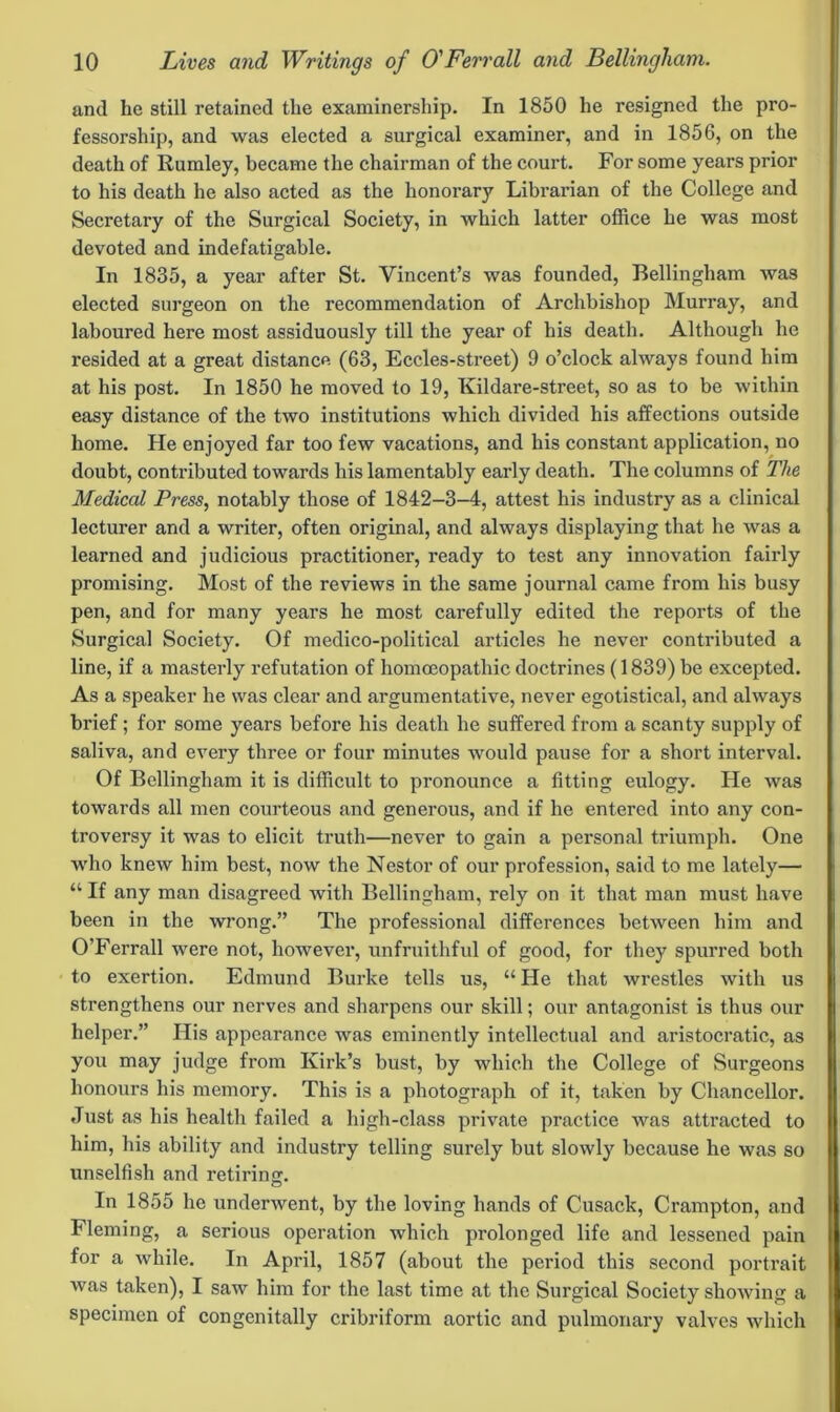 and he still retained the examinership. In 1850 he resigned the pro- fessorship, and was elected a surgical examiner, and in 1856, on the death of Rumley, became the chairman of the court. For some years prior to his death he also acted as the honorary Librarian of the College and Secretary of the Surgical Society, in which latter office he was most devoted and indefatigable. In 1835, a year after St. Vincent’s was founded, Bellingham was elected surgeon on the recommendation of Archbishop Murray, and laboured here most assiduously till the year of his death. Although he resided at a great distance (63, Eccles-street) 9 o’clock always found him at his post. In 1850 he moved to 19, Kildare-street, so as to be within easy distance of the two institutions which divided his affections outside home. He enjoyed far too few vacations, and his constant application, no doubt, contributed towards his lamentably early death. The columns of The Medical Press, notably those of 1842-3-4, attest his industry as a clinical lecturer and a writer, often original, and always displaying that he was a learned and judicious practitioner, ready to test any innovation fairly promising. Most of the reviews in the same journal came from his busy pen, and for many years he most carefully edited the reports of the Surgical Society. Of medico-political articles he never contributed a line, if a masterly refutation of homoeopathic doctrines (1839) be excepted. As a speaker he was clear and argumentative, never egotistical, and always brief; for some years before his death he suffered from a scanty supply of saliva, and every three or four minutes would pause for a short interval. Of Bellingham it is difficult to pronounce a fitting eulogy. He was towards all men courteous and generous, and if he entered into any con- troversy it was to elicit truth—never to gain a personal triumph. One who knew him best, now the Nestor of our profession, said to me lately— “ If any man disagreed Avith Bellingham, rely on it that man must have been in the wrong.” The professional differences between him and O’Ferrall were not, however, unfruithful of good, for they spurred both to exertion. Edmund Burke tells us, “ He that wrestles with us strengthens our nerves and sharpens our skill; our antagonist is thus our helper.” His appearance was eminently intellectual and aristocratic, as you may judge from Kirk’s bust, by which the College of Surgeons honours his memory. This is a photograph of it, taken by Chancellor. Just as his health failed a high-class private practice was attracted to him, his ability and industry telling surely but slowly because he was so unselfish and retiring. In 1855 he underwent, by the loving hands of Cusack, Crampton, and Fleming, a serious operation which prolonged life and lessened pain for a while. In April, 1857 (about the period this second portrait was taken), I saw him for the last time at the Surgical Society showing a specimen of congenitally cribriform aortic and pulmonary valves which