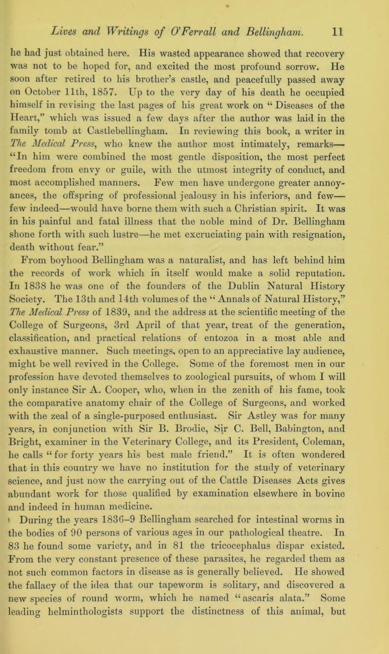 lie bad just obtained here. His wasted appearance showed that recovery was not to be hoped for, and excited the most profound sorrow. He soon after retired to his brother’s castle, and peacefully passed away on October 11th, 1857. Up to the very day of his death he occupied himself in revising the last pages of his great work on “ Diseases of the Heart,” which was issued a few days after the author was laid in the family tomb at Castlebellingham. In reviewing this book, a writer in The Medical Press, who knew the author most intimately, remarks— “In him were combined the most gentle disposition, the most perfect freedom from envy or guile, with the utmost integrity of conduct, and most accomplished manners. Few men have undergone greater annoy- ances, the offspring of professional jealousy in his inferiors, and few— few indeed—would have borne them with such a Christian spirit. It was in his painful and fatal illness that the noble mind of Dr. Bellingham shone forth with such lustre—he met excruciating pain with resignation, death without fear.” From boyhood Bellingham was a naturalist, and has left behind him the records of work which in itself would make a solid reputation. In 1838 he was one of the founders of the Dublin Natural History Society. The 13th and 14th volumes of the “ Annals of Natural History,” The Medical Press of 1839, and the address at the scientific meeting of the College of Surgeons, 3rd April of that year, treat of the generation, classification, and practical relations of entozoa in a most able and exhaustive manner. Such' meetings, open to an appreciative lay audience, might be well revived in the College. Some of the foremost men in our profession have devoted themselves to zoological pursuits, of whom I will only instance Sir A. Cooper, who, when in the zenith of his fame, took the comparative anatomy chair of the College of Surgeons, and worked with the zeal of a single-purposed enthusiast. Sir Astley was for many years, in conjunction with Sir B. Brodie, Sir C. Bell, Babington, and Bright, examiner in the Veterinary College, and its President, Coleman, he calls “ for forty years his best male friend.” It is often wondered that in this country we have no institution for the study of veterinary science, and just now the carrying out of the Cattle Diseases Acts gives abundant work for those qualified by examination elsewhere in bovine and indeed in human medicine. > During the years 183G-9 Bellingham searched for intestinal worms in the bodies of 90 persons of various ages in our pathological theatre. In 83 he found some variety, and in 81 the tricocephalus dispar existed. From the very constant presence of these parasites, he regarded them as not such common factors in disease as is generally believed. He showed the fallacy of the idea that our tapeworm is solitary, and discovered a new species of round worm, which he named “ascaris alata.” Some leading helminthologists support the distinctness of this animal, but