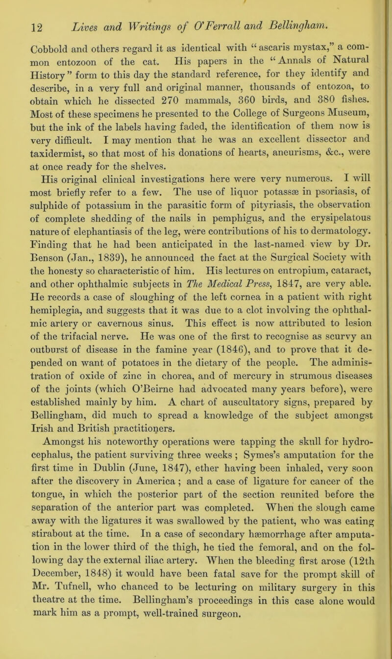 Cobbold and others regard it as identical with “ ascaris mystax,” a com- mon entozoon of the cat. His papers in the u Annals of Natural History ” form to this day the standard reference, for they identify and describe, in a very full and original manner, thousands of entozoa, to obtain which he dissected 270 mammals, 360 birds, and 380 fishes. Most of these specimens he presented to the College of Surgeons Museum, but the ink of the labels having faded, the identification of them now is very difficult. I may mention that he was an excellent dissector and taxidermist, so that most of his donations of hearts, aneurisms, &c., were at once ready for the shelves. His original clinical investigations here were very numerous. I will most briefly refer to a few. The use of liquor potassse in psoriasis, of sulphide of potassium in the parasitic form of pityriasis, the observation of complete shedding of the nails in pemphigus, and the erysipelatous nature of elephantiasis of the leg, were contributions of his to dermatology. Finding that he had been anticipated in the last-named view by Dr. Benson (Jan., 1839), he announced the fact at the Surgical Society with the honesty so characteristic of him. His lectures on entropium, cataract, and other ophthalmic subjects in The Medical Press, 1847, are very able. He records a case of sloughing of the left cornea in a patient with right hemiplegia, and suggests that it was due to a clot involving the ophthal- mic artery or cavernous sinus. This effect is now attributed to lesion of the trifacial nerve. He was one of the first to recognise as scurvy an outburst of disease in the famine year (1846), and to prove that it de- pended on want of potatoes in the dietary of the people. The adminis- tration of oxide of zinc in chorea, and of mercury in strumous diseases of the joints (which O’Beirne had advocated many years before), were established mainly by him. A chart of auscultatory signs, prepared by Bellingham, did much to spread a knowledge of the subject amongst Irish and British practitioners. Amongst his noteworthy operations were tapping the skull for hydro- cephalus, the patient surviving three weeks ; Symes’s amputation for the first time in Dublin (June, 1847), ether having been inhaled, very soon after the discovery in America ; and a case of ligature for cancer of the tongue, in which the posterior part of the section reunited before the separation of the anterior part was completed. When the slough came away with the ligatures it was swallowed by the patient, who was eating stirabout at the time. In a case of secondary haemorrhage after amputa- tion in the lower third of the thigh, he tied the femoral, and on the fol- lowing day the external iliac artery. When the bleeding first arose (12th December, 1848) it would have been fatal save for the prompt skill of Mr. Tufnell, who chanced to be lecturing on military surgery in this theatre at the time. Bellingham’s proceedings in this case alone would mark him as a prompt, well-trained surgeon.