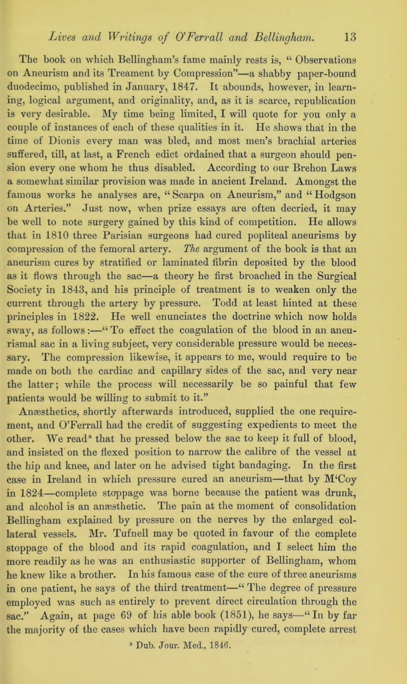 The book on which Bellingham’s fame mainly rests is, “ Observations on Aneurism and its Treament by Compression”—a shabby paper-bound duodecimo, published in January, 1847. It abounds, however, in learn- ing, logical argument, and originality, and, as it is scarce, republication is very desirable. My time being limited, I will quote for you only a couple of instances of each of these qualities in it. He shows that in the time of Dionis every man was bled, and most men’s brachial arteries suffered, till, at last, a Fi’ench edict ordained that a surgeon should pen- sion every one whom he thus disabled. According to our Brehon Laws a somewhat similar provision was made in ancient Ireland. Amongst the famous works he analyses are, “ Scarpa on Aneurism,” and “ Hodgson on Arteries.” Just now, when prize essays are often decried, it may be well to note surgery gained by this kind of competition. He allows that in 1810 three Parisian surgeons had cured popliteal aneurisms by compression of the femoral artery. The argument of the book is that an aneurism cures by stratified or laminated fibrin deposited by the blood as it flows through the sac—a theory he first broached in the Surgical Society in 1843, and his principle of treatment is to weaken only the current through the artery by pressure. Todd at least hinted at these principles in 1822. He well enunciates the doctrine which now holds sway, as follows :—“ To effect the coagulation of the blood in an aneu- rismal sac in a living subject, very considerable pressure would be neces- sary. The compression likewise, it appears to me, would require to be made on both the cardiac and capillary sides of the sac, and very near the latter; while the process will necessarily be so painful that few patients would be willing to submit to it.” Anresthetics, shortly afterwards introduced, supplied the one require- ment, and O’Ferrall had the credit of suggesting expedients to meet the other. We reada that he pressed below the sac to keep it full of blood, and insisted on the flexed position to narrow the calibre of the vessel at the hip and knee, and later on he advised tight bandaging. In the first case in Ireland in which pressure cured an aneurism—that by M‘Coy in 1824—complete stoppage was borne because the patient was drunk, and alcohol is an anaesthetic. The pain at the moment of consolidation Bellingham explained by pressure on the nerves by the enlarged col- lateral vessels. Mr. Tufnell may be quoted in favour of the complete stoppage of the blood and its rapid coagulation, and I select him the more readily as he was an enthusiastic supporter of Bellingham, whom he knew like a brother. In his famous case of the cure of three aneurisms in one patient, he says of the third treatment—“ The degree of pressure employed was such as entirely to prevent direct circulation through the sac.” Again, at page 69 of his able book (1851), he says—“In by far the majority of the cases which have been rapidly cured, complete arrest