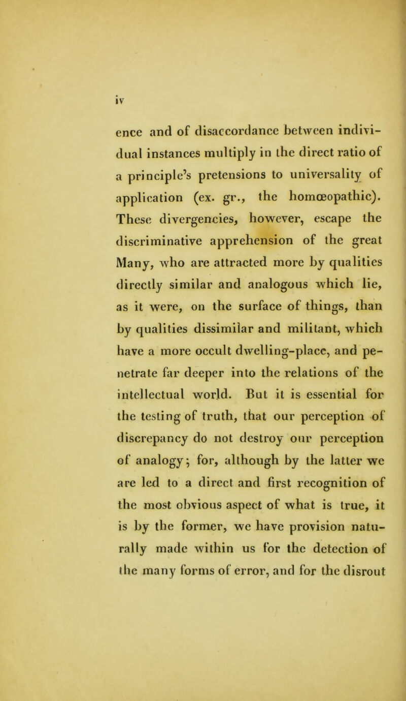 ence and of disaccordance between indivi- dual instances multiply in the direct ratio of a principle’s pretensions to universality of application (ex. gr., the homoeopathic). These divergencies, however, escape the discriminative apprehension of the great Many, who are attracted more hy qualities directly similar and analogous which lie, as it were, on the surface of things, than hy qualities dissimilar and militant, which have a more occult dwelling-place, and pe- netrate far deeper into the relations of the intellectual world. But it is essential for the testing of truth, that our perception of discrepancy do not destroy our perception of analogy; for, although hy the latter we are led to a direct and first recognition of the most obvious aspect of what is true, it is hy the former, we have provision natu- rally made within us for the detection of the many forms of error, and for the disrout