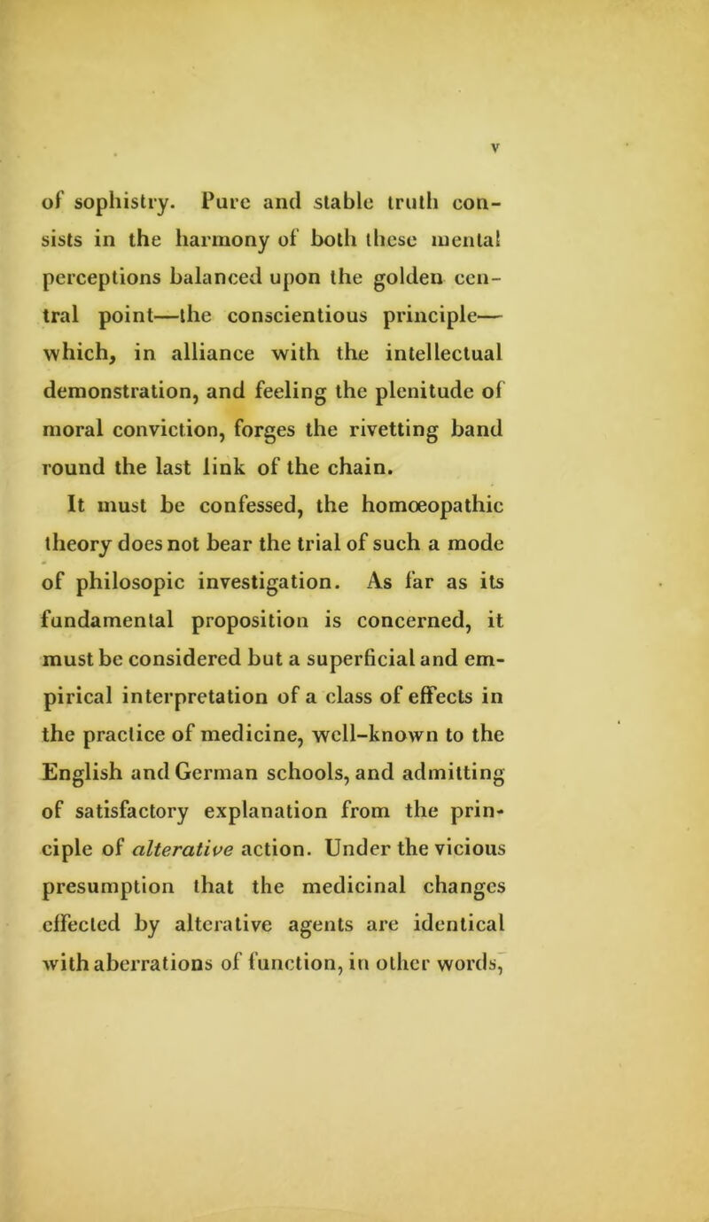 of sophistry. Pure and stable truth con- sists in the harmony of both these mental perceptions balanced upon the golden cen- tral point—the conscientious principle— which, in alliance with the intellectual demonstration, and feeling the plenitude of moral conviction, forges the rivetting band round the last link of the chain. It must be confessed, the homoeopathic theory does not bear the trial of such a mode of philosopic investigation. As far as its fundamental proposition is concerned, it must be considered but a superficial and em- pirical interpretation of a class of effects in the practice of medicine, well-known to the English and German schools, and admitting of satisfactory explanation from the prin- ciple of alterative action. Under the vicious presumption that the medicinal changes effected by alterative agents arc identical with aberrations of function, in other words,