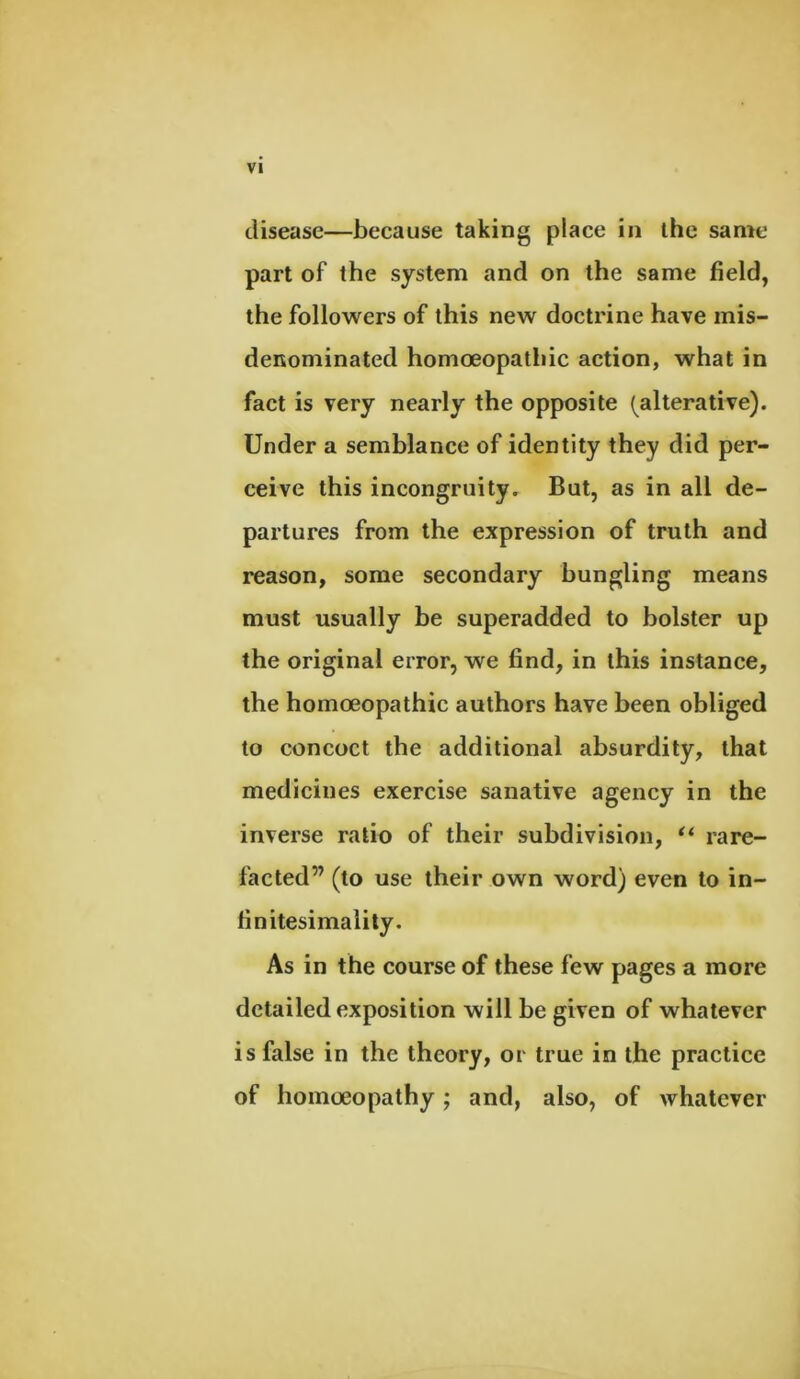 disease—because taking place in the same part of the system and on the same field, the followers of this new doctrine have mis- denominated homoeopathic action, what in fact is very nearly the opposite (alterative). Under a semblance of identity they did per- ceive this incongruity. But, as in all de- partures from the expression of truth and reason, some secondary bungling means must usually be superadded to bolster up the original error, we find, in this instance, the homoeopathic authors have been obliged to concoct the additional absurdity, that medicines exercise sanative agency in the inverse ratio of their subdivision, “ rare- facted” (to use their own word) even to in- finitesimaiity. As in the course of these few pages a more detailed exposition will be given of whatever is false in the theory, or true in the practice of homoeopathy; and, also, of Avhatever