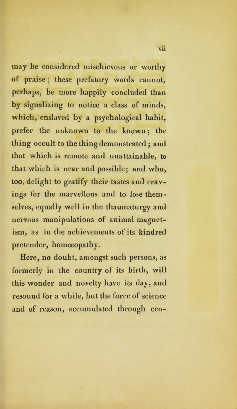 may be considered mischievous or worthy of praise ; these prefatory words cannot, perhaps, be more happily concluded than by signalizing to notice a class of minds, which, enslaved by a psychological habit, prefer the unknown to the known; the thing occult to the thing demonstrated ; and that which is remote and unattainable, to that which is near and possible; and who, too, delight to gratify their tastes and crav- ings for the marvellous and to lose them- selves, equally well in the thaumaturgy and nervous manipulations of animal magnet- ism, as in the achievements of its kindred pretender, homoeopathy. Here, no doubt, amongst such persons, as formerly in the country of its birth, will this wonder and novelty have its day, and resound for a while, but the force of science and of reason, accumulated through cen-