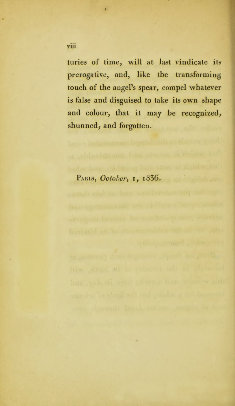 Vllt ) turies of time, will at last vindicate its prerogative, and, like the transforming touch of the angel’s spear, compel whatever is false and disguised to take its own shape and colour, that it may be recognized, shunned, and forgotten. Paris, October, i, iS36<