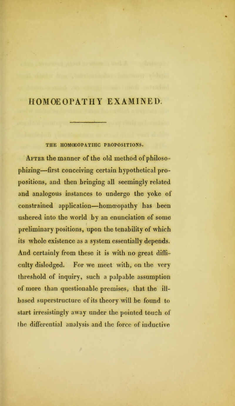 HOMOEOPATHY EXAMINED THE HOMOEOPATHIC PROPOSITIONS. After the manner of the old method of philoso- phizing—first conceiving certain hypothetical pro- positions, and then bringing all seemingly related and analogous instances to undergo the yoke of constrained application—homoeopathy has been ushered into the world by an enunciation of some preliminary positions, upon the tenabilily of which its whole existence as a system essentially depends. And certainly from these it is with no great diffi- culty dislodged. For we meet with, on the very threshold of inquiry, such a palpable assumption of more than questionable premises, that the ill- based superstructure of its theory will be found to start irresistingly away under the pointed touch of I he differential analysis and the force of inductive