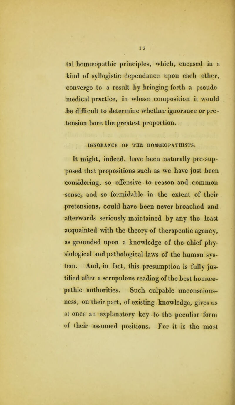 lal homoeopathic principles, which, encased in a kind of syllogistic dependancc upon each other, converge to a result by bringing forth a pseudo- medical practice, in whose composition it would be difficult to determine whether ignorance or pre- tension bore the greatest proportion. IGNORANCE OF TOE HOMOEOPATHISTS. It might, indeed, have been naturally pre-sup- posed that propositions such as we have just been considering, so offensive to reason and common sense, and so formidable in the extent of their pretensions, could have been never broached and afterwards seriously maintained by any the least acquainted with the theory of therapeutic agency, as grounded upon a knowledge of the chief phy- siological and pathological law's of the human sys- tem. And, in fact, this presumption is fully jus- tified after a scrupulous reading of the best homoeo- pathic authorities. Such culpable unconscious- ness, on their part, of existing knowledge, gives us at once an explanatory key to the peculiar form of their assumed positions. For it is the most