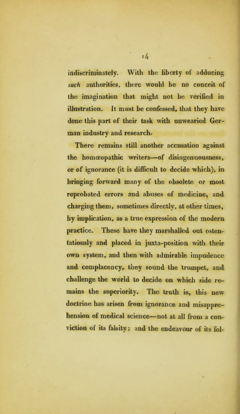 indiscriminately. With the liberty oi adducing such authorities, there would be no conceit of the imagination that might not be verified in illustration. It must be confessed, that they have done this part of their task with unwearied Ger- man industry and research. There remains still another accusation against the homoeopathic writers—of disingenuousness, or of ignorance (it is difficult to decide which), in bringing forward many of the obsolete or most reprobated errors and abuses of medicine, and charging them, sometimes directly, at other times, by implication, as a true expression of the modern practice. These have they marshalled out osten- tatiously and placed in juxta-position with their own system, and then with admirable impudence and complacency, they sound the trumpet, and challenge the world to decide on which side re- mains the superiority. The truth is, this new doctrine has arisen from ignorance and misappre- hension of medical science—not at all from a con- viction of its falsity; and the endeavour of its fol-