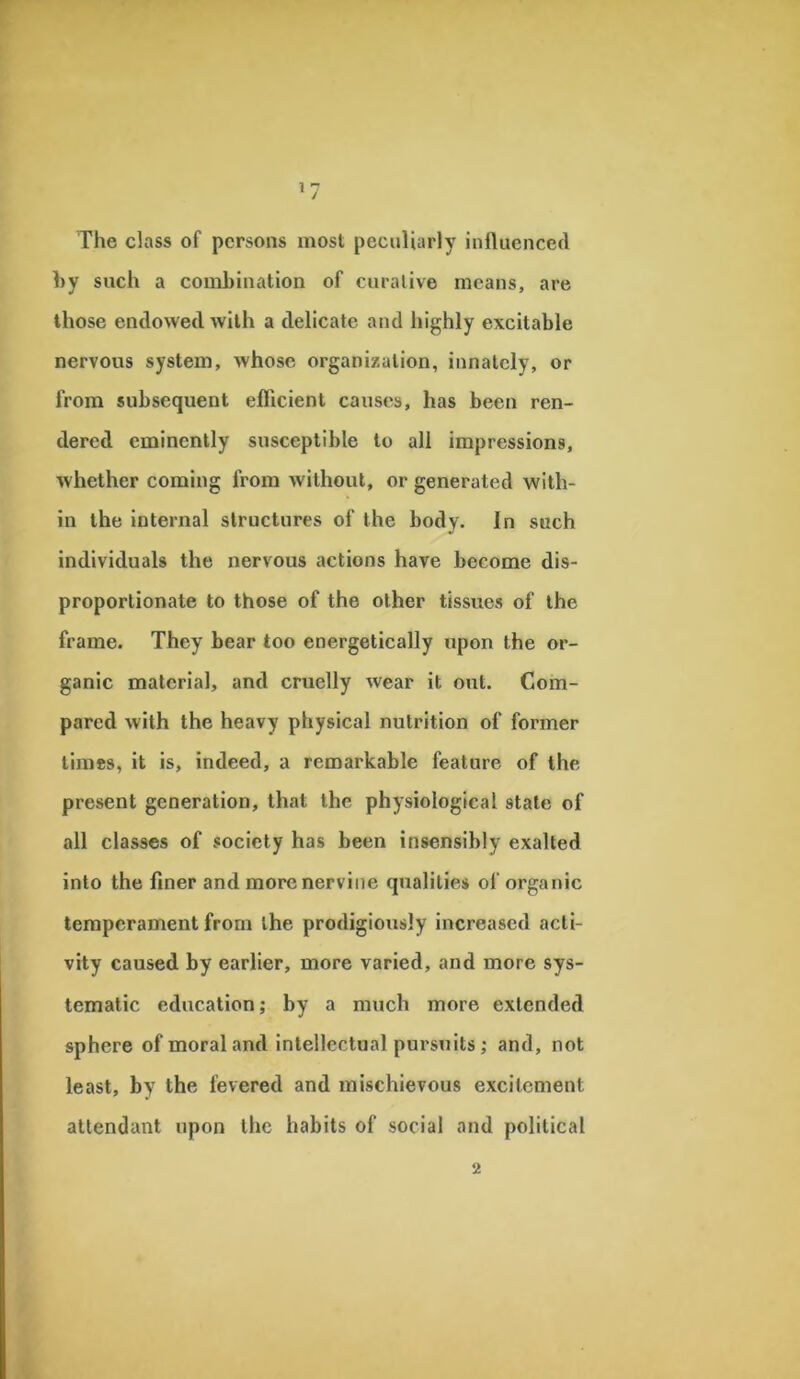 The class of persons most peculiarly influenced by such a combination of curative means, are those endowed with a delicate and highly excitable nervous system, whose organization, innately, or from subsequent efficient causes, has been ren- dered eminently susceptible to all impressions, whether coming from without, or generated with- in the internal structures of the body. In such individuals the nervous actions have become dis- proportionate to those of the other tissues of the frame. They bear too energetically upon the or- ganic material, and cruelly wear it out. Com- pared with the heavy physical nutrition of former limes, it is, indeed, a remarkable feature of the present generation, that the physiological state of all classes of society has been insensibly exalted into the finer and more nervine qualities of organic temperament from the prodigiously increased acti- vity caused by earlier, more varied, and more sys- tematic education; by a much more extended sphere of moral and intellectual pursuits; and, not least, by the fevered and mischievous excitement attendant upon the habits of social and political 2