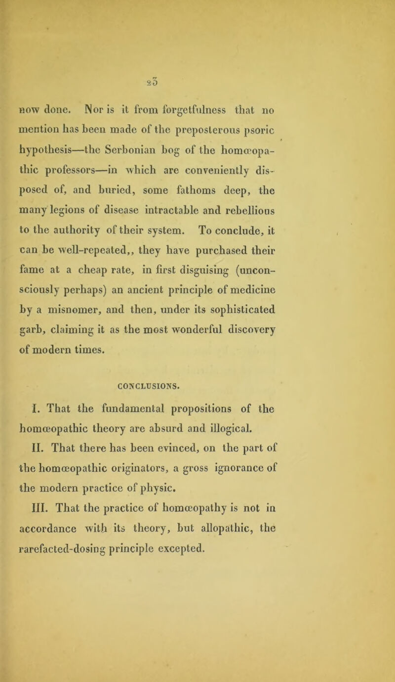 so how done. Nor is it from forgetfulness that no mention has been made of the preposterous psoric hypothesis—the Serbonian bog of the homoeopa- thic professors—in which are conveniently dis- posed of, and buried, some fathoms deep, the many legions of disease intractable and rebellions to the authority of their system. To conclude, it can be well-repeated,, they have purchased their fame at a cheap rate, in first disguising (uncon- sciously perhaps) an ancient principle of medicine by a misnomer, and then, under its sophisticated garb, claiming it as the most wonderful discovery of modern times. CONCLUSIONS. I. That the fundamental propositions of the homoeopathic theory are absurd and illogical. II. That there has been evinced, on the part of the homoeopathic originators, a gross ignorance of the modern practice of physic. III. That the practice of homoeopathy is not in accordance with its theory, but allopathic, the rarcfacted-dosing principle excepted.