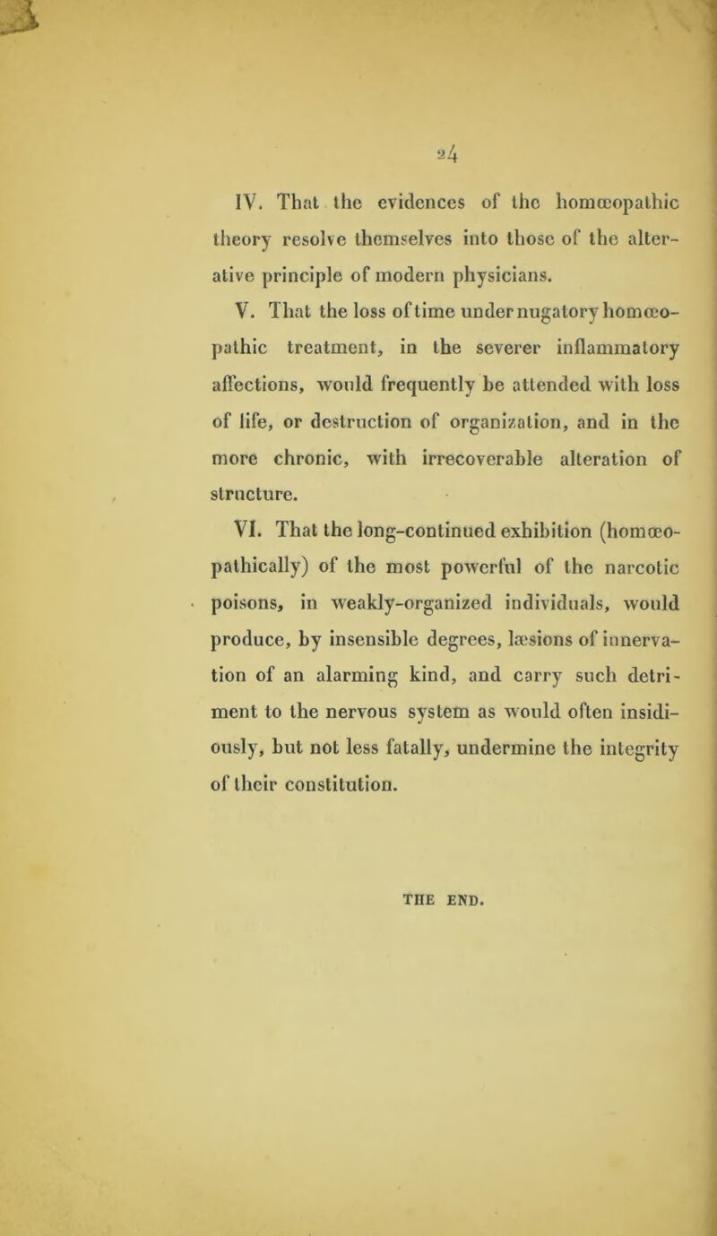 theory resolve themselves into those of the alter- ative principle of modern physicians. V. That the loss of time under nugatory homoeo- pathic treatment, in the severer inflammatory affections, would frequently be attended with loss of life, or destruction of organization, and in the more chronic, with irrecoverable alteration of structure. VI. That the long-continued exhibition (homceo- pathically) of the most powerful of the narcotic • poisons, in weakly-organized individuals, would produce, by insensible degrees, kesions of innerva- tion of an alarming kind, and carry such detri- ment to the nervous system as would often insidi- ously, but not less fatally, undermine the integrity of their constitution. THE END.