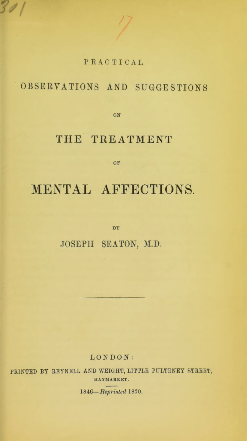 PRACTICAL OBSERVATIONS AND SUGGESTIONS THE TREATMENT MENTAL AFFECTIONS. JOSEPH SEATON, M.D. LONDON: PRINTED BY REYNELL AND WEIGHT, LITTLE PULTENEY STREET.. HAYMARKET. 1846—Reprinted, 1850.