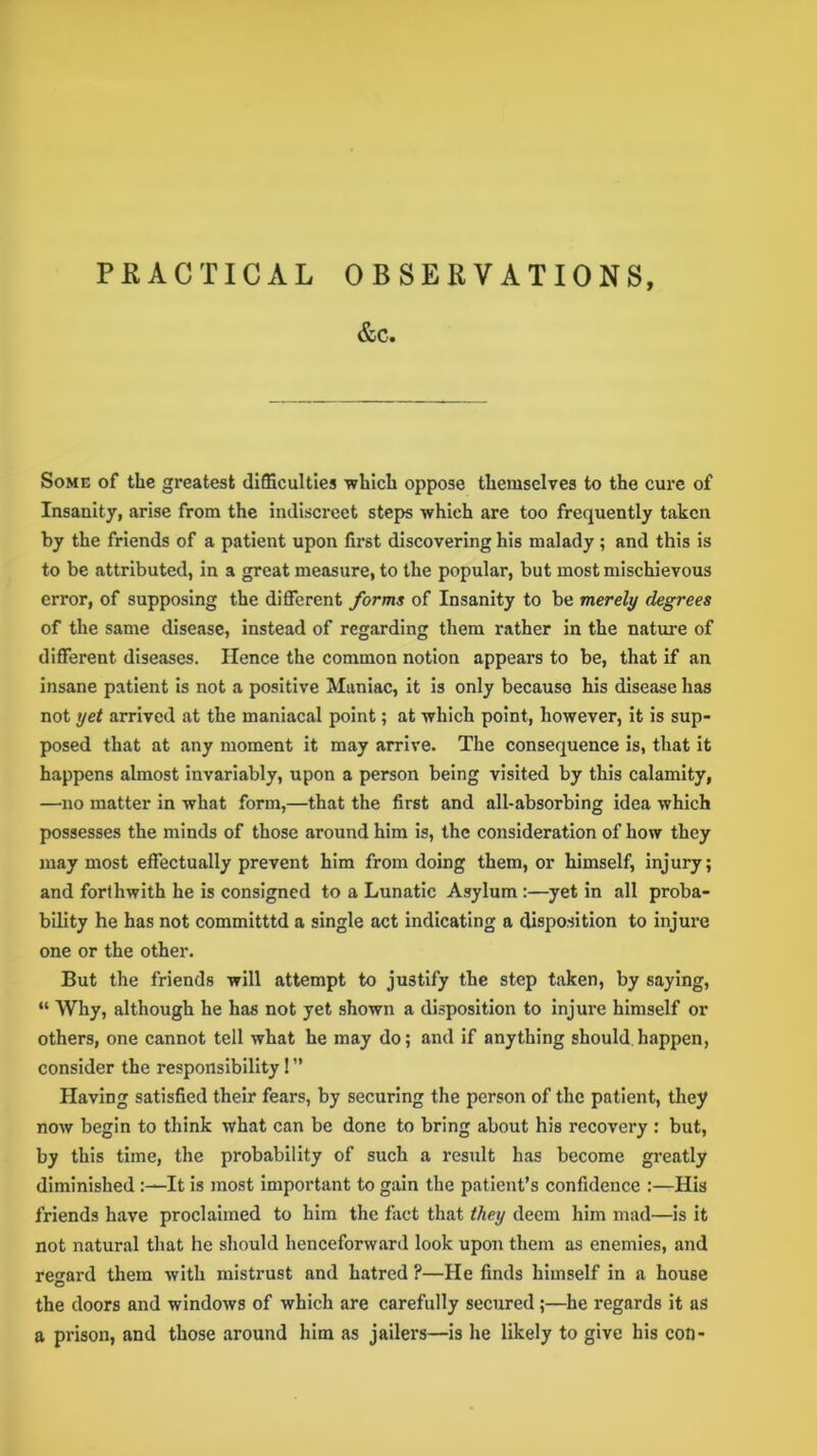 PRACTICAL OBSERVATIONS, &c. Some of the greatest difficulties which oppose themselves to the cure of Insanity, arise from the indiscreet steps which are too frequently taken by the friends of a patient upon first discovering his malady ; and this is to be attributed, in a great measure, to the popular, but most mischievous error, of supposing the different forms of Insanity to be merely degrees of the same disease, instead of regarding them rather in the nature of different diseases. Hence the common notion appears to be, that if an insane patient is not a positive Maniac, it is only because his disease has not yet arrived at the maniacal point; at which point, however, it is sup- posed that at any moment it may arrive. The consequence is, that it happens almost invariably, upon a person being visited by this calamity, —no matter in what form,—that the first and all-absorbing idea which possesses the minds of those around him is, the consideration of how they may most effectually prevent him from doing them, or himself, injury; and forthwith he is consigned to a Lunatic Asylum :—yet in all proba- bility he has not committtd a single act indicating a disposition to injure one or the other. But the friends will attempt to justify the step taken, by saying, “ Why, although he has not yet shown a disposition to injure himself or others, one cannot tell what he may do; and if anything should happen, consider the responsibility! ” Having satisfied their fears, by securing the person of the patient, they now begin to think what can be done to bring about his recovery : but, by this time, the probability of such a result has become greatly diminished :—It is most important to gain the patient’s confidence :—His friends have proclaimed to him the fiict that they deem him mad—is it not natural that he should henceforward look upon them as enemies, and regard them with mistrust and hatred ?—He finds himself in a house the doors and windows of which are carefully secured;—he regards it as a prison, and those around him as jailers—is he likely to give his con-