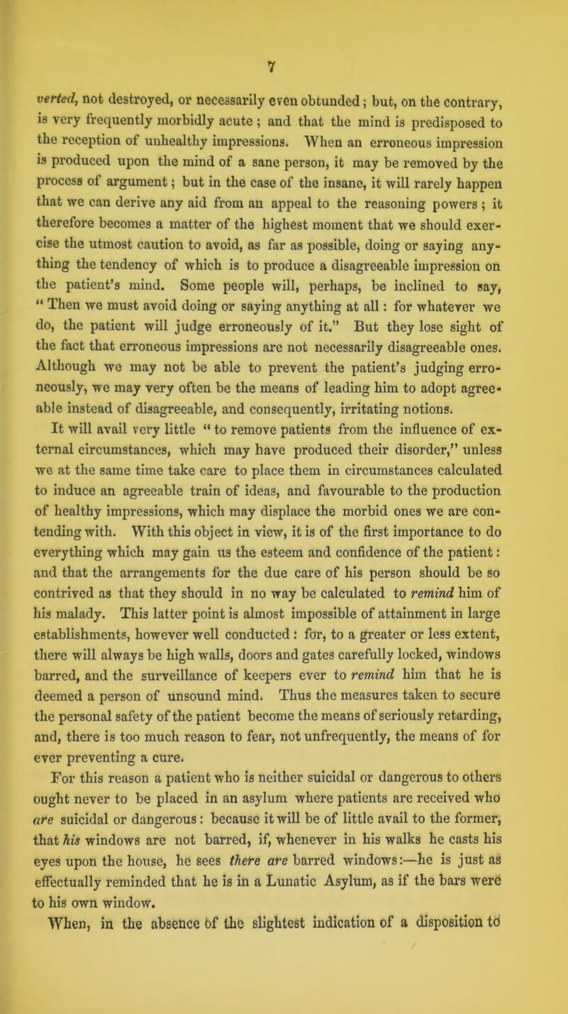 verted, not destroyed, or necessarily even obtunded; but, on the contrary, is very frequently morbidly acute ; and that the mind is predisposed to the reception of unhealthy impressions. When an erroneous impression is produced upon the mind of a sane person, it may be removed by the process ol argument; but in the case of the insane, it will rarely happen that we can derive any aid from an appeal to the reasoning powers ; it therefore becomes a matter of the highest moment that we should exer- cise the utmost caution to avoid, as far as possible, doing or saying any- thing the tendency of which is to produce a disagreeable impression on the patient’s mind. Some people will, perhaps, be inclined to say, “ Then we must avoid doing or saying anything at all: for whatever we do, the patient will judge erroneously of it.” But they lose sight of the fact that erroneous impressions are not necessarily disagreeable ones. Although wo may not be able to prevent the patient’s judging erro- neously, we may very often be the means of leading him to adopt agree- able instead of disagreeable, and consequently, irritating notions. It will avail very little “ to remove patients from the influence of ex- ternal circumstances, which may have produced their disorder,” unless we at the same time take care to place them in circumstances calculated to induce an agreeable train of ideas, and favourable to the production of healthy impressions, which may displace the morbid ones we are con- tending with. With this object in view, it is of the first importance to do everything which may gain us the esteem and confidence of the patient : and that the arrangements for the due care of his person should be so contrived as that they should in no way be calculated to remind him of his malady. This latter point is almost impossible of attainment in large establishments, however well conducted: for, to a greater or less extent, there will always be high walls, doors and gates carefully locked, windows barred, and the surveillance of keepers ever to remind him that he is deemed a person of unsound mind. Thus the measures taken to secure the personal safety of the patient become the means of seriously retarding, and, there is too much reason to fear, not unfrequently, the means of for ever preventing a cure. For this reason a patient who is neither suicidal or dangerous to others ought never to be placed in an asylum where patients are received who are suicidal or dangerous: because it will be of little avail to the former, that his windows are not barred, if, whenever in his walks he casts his eyes upon the house, he sees there arc barred windows:—he is just as effectually reminded that he is in a Lunatic Asylum, as if the bars were to his own window. When, in the absence bf the slightest indication of a disposition td