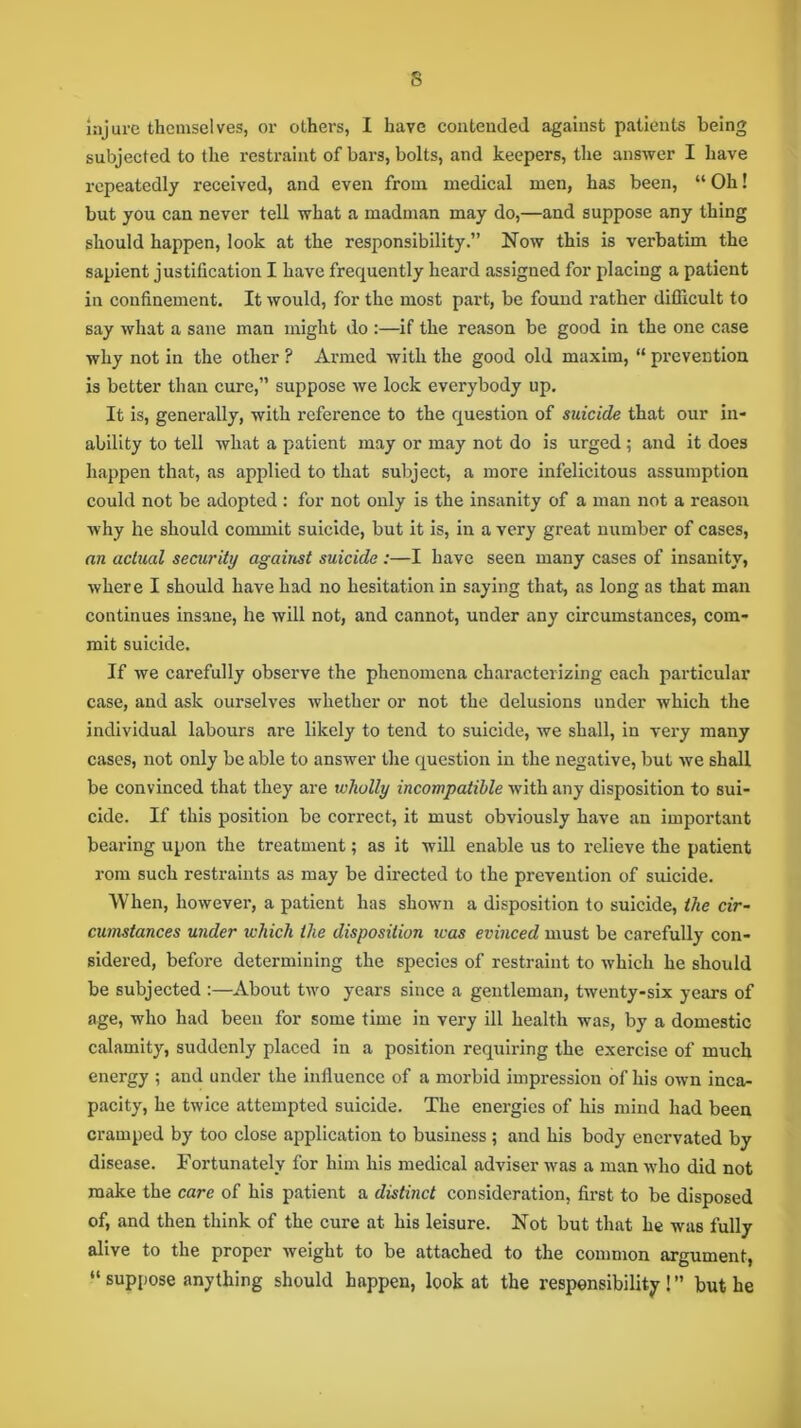 s injure themselves, or others, I have contended against patients being subjected to the restraint of bars, bolts, and keepers, the answer I have repeatedly received, and even from medical men, has been, “ Oh! but you can never tell what a madman may do,—and suppose any thing should happen, look at the responsibility.” Now this is verbatim the sapient justification I have frequently heard assigned for placing a patient in confinement. It would, for the most part, be found rather difficult to say what a sane man might do :—if the reason be good in the one case why not in the other ? Armed with the good old maxim, “ prevention is better than cure,” suppose we lock everybody up. It is, generally, with reference to the question of suicide that our in- ability to tell what a patient may or may not do is urged ; and it does happen that, as applied to that subject, a more infelicitous assumption could not be adopted : for not only is the insanity of a man not a reason why he should commit suicide, but it is, in a very great number of cases, an actual security against suicide :—I have seen many cases of insanity, where I should have had no hesitation in saying that, as long as that man continues insane, he will not, and cannot, under any circumstances, com- mit suicide. If we carefully observe the phenomena characterizing each particular case, and ask ourselves whether or not the delusions under which the individual labours are likely to tend to suicide, we shall, in very many cases, not only be able to answer the question in the negative, but we shall be convinced that they are wholly incompatible with any disposition to sui- cide. If this position be correct, it must obviously have an important bearing upon the treatment; as it will enable us to relieve the patient rom such restraints as may be directed to the prevention of suicide. When, however, a patient has shown a disposition to suicide, the cir- cumstances under which the disposition was evinced must be carefully con- sidered, before determining the species of restraint to which he should be subjected :—About two years since a gentleman, twenty-six years of age, who had been for some time in very ill health was, by a domestic calamity, suddenly placed in a position requiring the exercise of much energy ; and under the influence of a morbid impression of his own inca- pacity, he twice attempted suicide. The energies of his mind had been cramped by too close application to business; and his body enervated by disease. Fortunately for him his medical adviser was a man who did not make the care of his patient a distinct consideration, first to be disposed of, and then think of the cure at his leisure. Not but that he was fully alive to the proper weight to be attached to the common argument, “ suppose anything should happen, look at the responsibility ! ” but he