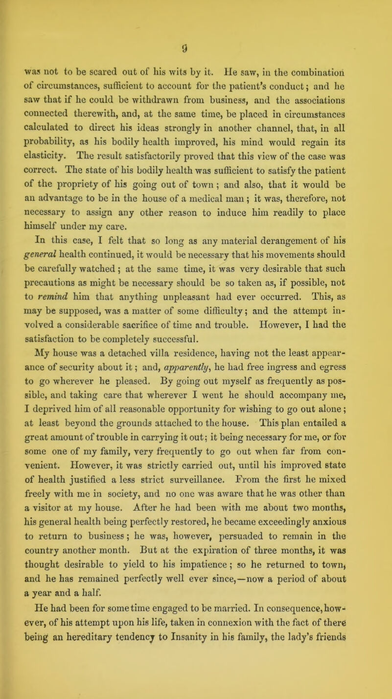 was not to be scared out of his wits by it. He saw, in the combination of circumstances, sufficient to account for the patient’s conduct; and he saw that if he could be withdrawn from business, and the associations connected therewith, and, at the same time, be placed in cii’cumstances calculated to direct his ideas strongly in another channel, that, in all probability, as his bodily health improved, his mind would regain its elasticity. The result satisfactorily proved that this view of the case was correct. The state of his bodily health was sufficient to satisfy the patient of the propriety of his going out of town; and also, that it would be an advantage to be in the house of a medical man ; it was, therefore, not necessary to assign any other reason to induce him readily to place himself under my care. In this case, I felt that so long as any material derangement of his general health continued, it would be necessary that his movements should be carefully watched ; at the same time, it was very desirable that such precautions as might be necessary should be so taken as, if possible, not to remind him that anything unpleasant had ever occurred. This, as may be supposed, was a matter of some difficulty; and the attempt in- volved a considerable sacrifice of time and trouble. However, I had the satisfaction to be completely successful. My house was a detached villa residence, having not the least appear- ance of security about it; and, apparently, he had free ingress and egress to go wherever he pleased. By going out myself as frequently as pos- sible, and taking care that wherever I went he should accompany me, I deprived him of all reasonable opportunity for wishing to go out alone; at least beyond the grounds attached to the house. This plan entailed a great amount of trouble in carrying it out; it being necessary for me, or for some one of my family, very frequently to go out when far from con- venient. However, it was strictly carried out, until his improved state of health justified a less strict surveillance. From the first he mixed freely with me in society, and no one was aware that he was other than a visitor at my house. After he had been with me about two months, his general health being perfectly restored, he became exceedingly anxious to return to business; he was, however, persuaded to remain in the country another month. But at the expiration of three months, it was thought desirable to yield to his impatience; so he returned to town, and he has remained perfectly well ever since,—now a period of about a year and a half. He had been for sometime engaged to be married. In consequence,how- ever, of his attempt upon his life, taken in connexion with the fact of there being an hereditary tendency to Insanity in his family, the lady’s friends