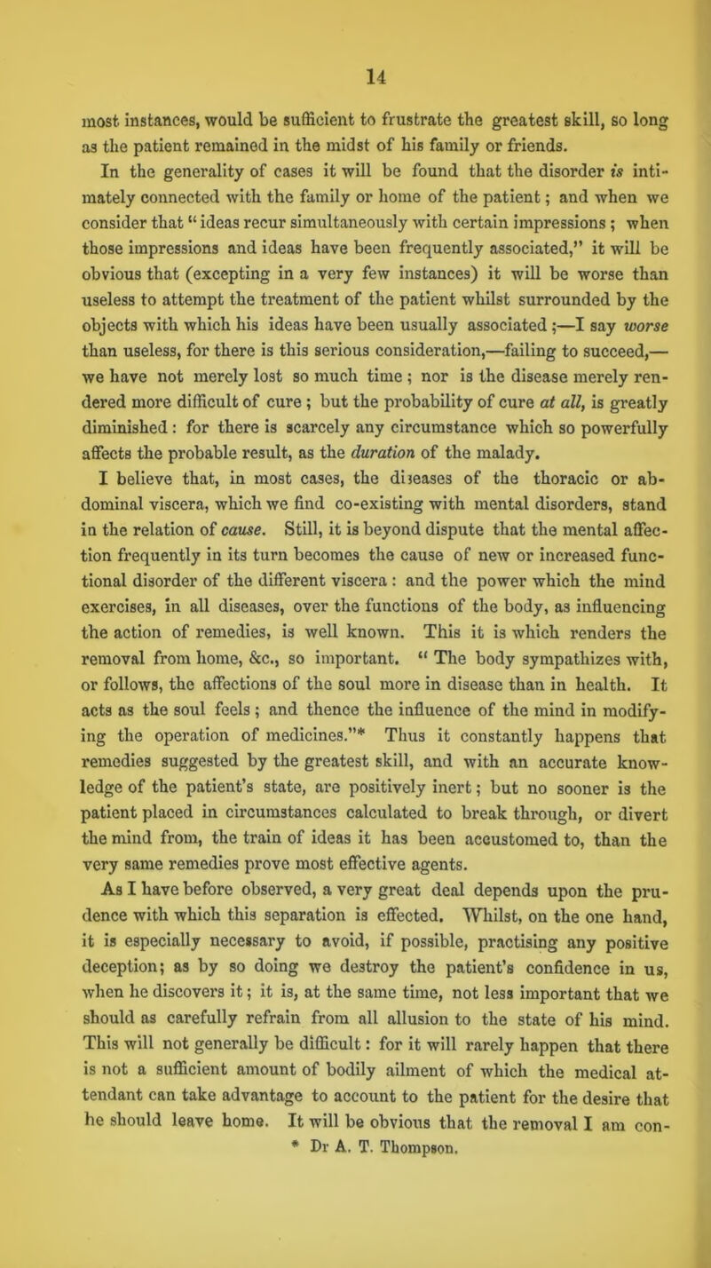 most instances, would be sufficient to frustrate the greatest skill, so long as the patient remained in the midst of his family or friends. In the generality of cases it will be found that the disorder is inti- mately connected with the family or home of the patient; and when we consider that “ ideas recur simultaneously with certain impressions; when those impressions and ideas have been frequently associated,” it will be obvious that (excepting in a very few instances) it will be worse than useless to attempt the treatment of the patient whilst surrounded by the objects with which his ideas have been usually associated;—I say worse than useless, for there is this serious consideration,—failing to succeed,— we have not merely lost so much time ; nor is the disease merely ren- dered more difficult of cure; but the probability of cure at all, is greatly diminished: for there is scarcely any circumstance which so powerfully affects the probable result, as the duration of the malady. I believe that, in most cases, the diseases of the thoracic or ab- dominal viscera, which we find co-existing with mental disorders, stand in the relation of cause. Still, it is beyond dispute that the mental affec- tion frequently in its turn becomes the cause of new or increased func- tional disorder of the different viscera : and the power which the mind exercises, in all diseases, over the functions of the body, as influencing the action of remedies, is well known. This it is which renders the removal from home, &c., so important. “ The body sympathizes with, or follows, the affections of the soul more in disease than in health. It acts as the soul feels; and thence the influence of the mind in modify- ing the operation of medicines.”* Thus it constantly happens that remedies suggested by the greatest skill, and with an accurate know- ledge of the patient’s state, are positively inert; but no sooner is the patient placed in circumstances calculated to break through, or divert the mind from, the train of ideas it has been accustomed to, than the very same remedies prove most effective agents. As I have before observed, a very great deal depends upon the pru- dence with which this separation is effected. Whilst, on the one hand, it is especially necessary to avoid, if possible, practising any positive deception; as by so doing we destroy the patient’s confidence in us, when he discovers it; it is, at the same time, not less important that we should as carefully refrain from all allusion to the state of his mind. This will not generally be difficult: for it will rarely happen that there is not a sufficient amount of bodily ailment of which the medical at- tendant can take advantage to account to the patient for the desire that he should leave home. It will be obvious that the removal I am con- * Dr A. T. Thompson.