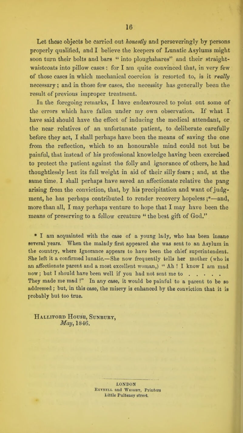 Let these objects be carried out honestly and perseveringly by persons properly qualified, and I believe the keepers of Lunatic Asylums might soon turn their bolts and bars “ into ploughshares” and their straight- waistcoats into pillow cases : for I am quite convinced that, in very few of those cases in which mechanical coercion is resorted to, is it really necessary ; and in those few cases, the necessity has generally been the result of previous improper treatment. In the foregoing remarks, I have endeavoured to point out some of the errors which have fallen under my own observation. If what I have said should have the effect of inducing the medical attendant, or the near relatives of an unfortunate patient, to deliberate carefully before they act, I shall perhaps have been the means of saving the one from the reflection, which to an honourable mind could not but be painful, that instead of his professional knowledge having been exercised to protect the patient against the folly and ignorance of others, he had thoughtlessly lent its full weight in aid of their silly fears ; and, at the same time, I shall perhaps have saved an affectionate relative the pang arising from the conviction, that, by his precipitation and want of judg- ment, he has perhaps contributed to render recovery hopeless ;*—and, more than all, I may perhaps venture to hope that I may have been the means of preserving to a fellow creature “ the best gift of God.” * I am acquainted with the case of a young lady, who has been insane several years. When the malady first appeared she was sent to an Asylum in the country, where Ignorance appears to have been the chief superintendent. She left it a confirmed lunatic.— She now frequently tells her mother (who is an affectionate parent and a most excellent woman,) “ Ah ! I know I am mad now; but I should have been well if you had not sent me to They made me mad !” In any case, it would be painful to a parent to be so addressed; but, in this case, the misery is enhanced by the conviction that it is probably but too true. Halutord House, Sunbury, May, 1846. LONDON Reynell and Weiqht, Printers Little Pultency street.