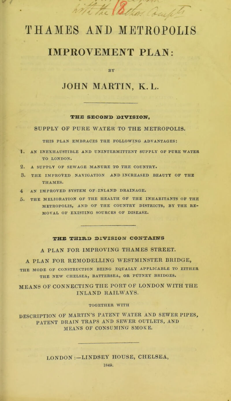 IMPROVEMENT PLAN: BY JOHN MARTIN, K. L. THE SECOND OIVZSZON, SUPPLY OF PURE WATER TO THE METROPOLIS. THIS PLAN EMBRACES THE FOLLOWING ADVANTAGES: 1. AN INEXHAUSTIBLE AND DNINTERMITTENT SUPPLY OF PURE WATER TO LONDON. 2. A SUPPLY OF SEWAGE MANURE TO THE COUNTRY. 3. THE IMPROVED NAVIGATION AND INCREASED BEAUTY OF THE THAMES. 4 AN IMPROVED SYSTEM OF INLAND DRAINAGE. 5. THE MELIORATION OF THE HEALTH OF THE INHABITANTS OF THE METROPOLIS, AND OF THE COUNTRY DISTRICTS, BY THE RE- MOVAL OF EXISTING SOURCES OF DISEASE. TH£ THZZtD DIVZSZON CONTAZHS A PLAN FOR IMPROVING THAMES STREET. A PLAN FOR REMODELLING WESTMINSTER BRIDGE, THE MODE OF CONSTRUCTION BEING EQUALLY APPLICABLE TO EITHER THE NEW CHELSEA, BATTERSEA, OR PUTNEY BRIDGES. MEANS OF CONNECTING THE PORT OF LONDON WITH THE INLAND RAILWAYS. TOGETHER WITH DESCRIPTION OF MARTIN’S PATENT WATER AND SEWER PIPES, PATENT DRAIN TRAPS AND SEWER OUTLETS, AND MEANS OF CONSUMING SMOKE. LONDON LINDSEY HOUSE, CHELSEA,