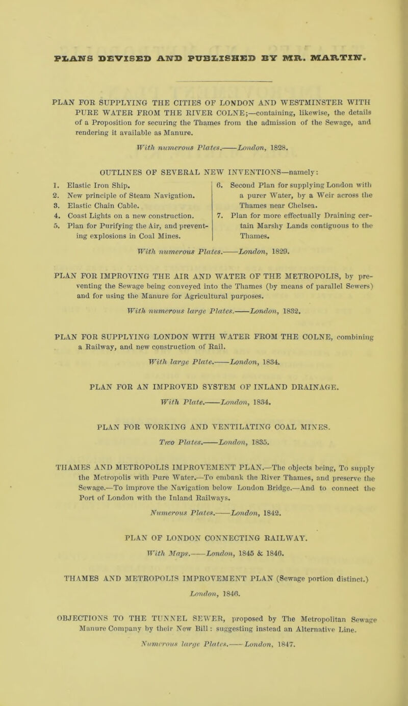 PZiAKTS DEVISED AND PUBEISHED BV AXIt. MAATZN PLAN FOR SUPPLYING THE CITIES OF LONDON AND WESTMINSTER WITH PURE WATER FROM THE RIVER COLNE;—containing, Ukewise, the details of a Proposition for securing tlie Thames from the admission of the Sewage, and rendering it available as Manure. With nwnerous Platen. London, 1828. OUTLINES OF SEVERAL NEW INVENTIONS—namely: 1. Elastic Iron Ship. 2. New principle of Steam Navigation. 3. Elastic Chain Cable. 4. Coast Lights on a new construction. .5. Plan for Purifying the Air, and jirevent- ing explosions in Coal Mines. 6. Second Plan for supplying London with a purer Water, by a Weir across the Thames near Chelsea. 7. Plan for more effectually Draining cer- tain Marshy Lands contiguous to the Tliames. numerotis Plates. London, 1829. PLAN FOR IMPROVING THE AIR AND WATER OF THE METROPOLIS, by pre- venting the Sewage being conveyed into the Thames (by means of parallel Sewers) and for using the Manure for Agricultural purposes. With numerous large Plates. London, 1832. PLAN FOR SUPPLYING LONDON WITH WATER FROM THE COLNE, combining a Railway, and new construction of Rail. With large Plate. London, 1834. PLAN FOR AN IMPROVED SYSTEM OF INLAND DRAINAGE. With Plate. jMiulon, 1834. PLAN FOR WORKING AND VENTILATING COAL MINES. Tivo Plates. London, 1885. THAMES AND METROPOLIS IMPROVEMENT PLAN.—The objects being. To supply the Metropolis with Pure Water.—To embank the River Thames, and preserve the Sewage.—To improve the Navigation below London Bridge.—And to connect the Port of London with the Inland Railways. Numerous Plates. London, 1842. PLAN OF LONDON CONNECTING RAILWAY. With Maps. London, 1845 & 1846. THAMES AND METROPOLIS IMPROVEMENT PLAN (Sewage portion distinct.) London, 1840. OBJECTIONS TO THE TUNNEL SEWER, proposed by Tlie Metropolitan Sewage Manure Company by their New Bill: suggesting instead .an Alternative Line. Numerous large Plates. London, 1847.