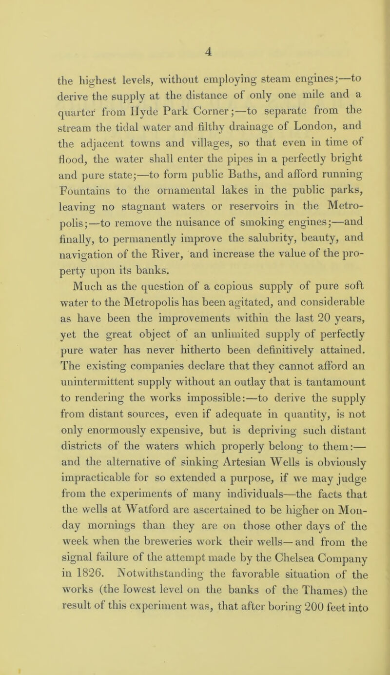 the highest levels, without employing steam engines;—to derive the supply at the distance of only one mile and a quarter from Hyde Park Corner;—to separate from the stream the tidal water and filthy drainage of London, and the adjacent towns and villages, so that even in time of fiood, the water shall enter the pipes in a perfectly bright and pure state;—to form public Baths, and afford running Fountains to the ornamental lakes in the public parks, leavino- no stao-nant waters or reservoirs in the Metro- O polis;—to remove the nuisance of smoking engines;—and finally, to permanently improve the salubrity, beauty, and navigation of the River, and increase the value of the pro- perty upon its banks. Much as the question of a copious supply of pure soft water to the Metropolis has been agitated, and considerable as have been the improvements within the last 20 years, yet the great object of an unlimited supply of perfectly pure water has never hitherto been definitively attained. The existing companies declare that they cannot afford an unintermittent supply without an outlay that is tantamount to rendering the works impossible:—to derive the supply from distant sources, even if adequate in quantity, is not only enormously expensive, but is depriving such distant districts of the waters which properly belong to them:— and the alternative of sinking Artesian Wells is obviously impracticable for so extended a purpose, if we may judge from the experiments of many individuals—the facts that the wells at Watford are ascertained to be lupher on Mon- day mornings than they are on those other days of the week when the breweries work their wells— and from the signal failure of the attempt made by the Chelsea Company in 1826. Notwithstanding the favorable situation of the works (the lowest level on the banks of the Thames) the result of this experiment was, that after boring 200 feet into