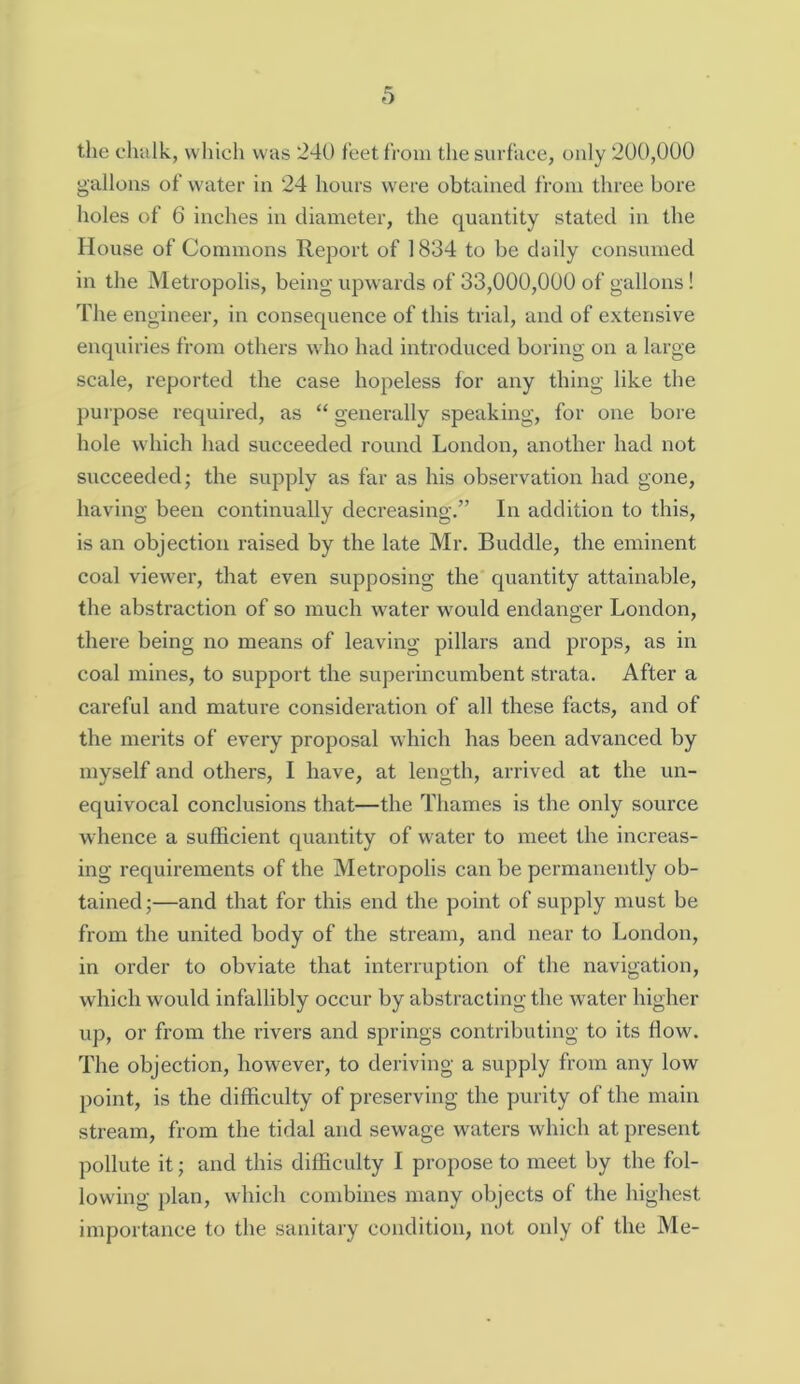 the chalk, which was 240 feet from the surface, only 200,000 gallons of water in 24 hours were obtained from three bore holes of 6 inches in diameter, the quantity stated in the House of Commons Report of 1834 to be daily consumed in the Metropolis, being upwards of 33,000,000 of gallons! The engineer, in consequence of this trial, and of extensive enquiries from others who had introduced boring on a large scale, reported the case hopeless for any thing like the purpose required, as “ generally speaking, for one bore hole which had succeeded round London, another had not succeeded; the supply as far as his observation had gone, having been continually decreasing.” In addition to this, is an objection raised by the late Mr. Buddie, the eminent coal viewer, that even supposing the quantity attainable, the abstraction of so much water would endanger London, there being no means of leaving pillars and props, as in coal mines, to support the superincumbent strata. After a careful and mature consideration of all these facts, and of the merits of every proposal which has been advanced by myself and others, I have, at length, arrived at the un- equivocal conclusions that—the Thames is the only source whence a sufficient quantity of water to meet the increas- ing requirements of the Metropolis can be permanently ob- tained;—and that for this end the point of supply must be from the united body of the stream, and near to London, in order to obviate that interruption of the navigation, which would infallibly occur by abstracting the water higher up, or from the rivers and springs contributing to its flow. The objection, however, to deriving a supply from any low point, is the difficulty of preserving the purity of the main stream, from the tidal and sewage waters which at present pollute it; and this difficulty I propose to meet by the fol- lowing plan, which combines many objects of the highest importance to the sanitary condition, not only of the Me-