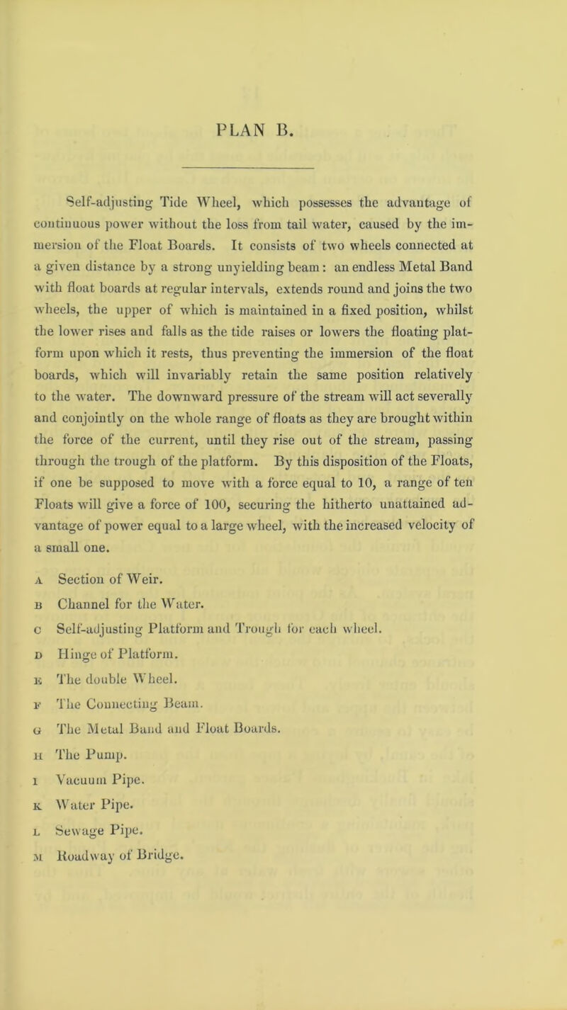 Self-adjusting Tide Wheel, which possesses the advantage of continuous j)Ower without the loss from tail water, caused by the im- mersion of the Float Boards. It consists of two wheels connected at a given distance by a strong unyielding beam: an endless Metal Band with float boards at regular intervals, extends round and joins the two wheels, the upper of which is maintained in a fixed position, whilst the lower rises and falls as the tide raises or lowers the floating plat- form upon which it rests, thus preventing the immersion of the float boards, which will invariably retain the same position relatively to the water. The downward pressure of the stream will act severally and conjointly on the whole range of floats as they are brought within the force of the current, until they rise out of the stream, passing through the trough of the platform. By this disposition of the Floats, if one be supposed to move with a force equal to 10, a range of ten Floats will give a force of 100, securing the hitherto unattaincd ad- vantage of power equal to a large wheel, with the increased velocity of a small one. A Section of Weir. B Channel for the Wutcr. c Self-adjusting Platform and Trough for each wheel. D Hinge of Platform. K 'i'he double Wheel. F The Connecting Beam. G The Metal Band and Float Boards. H The Pump. 1 Vacuum Pipe. K N\'ater Pipe. 1. Sewage Pipe. M Roadway of Bridge.