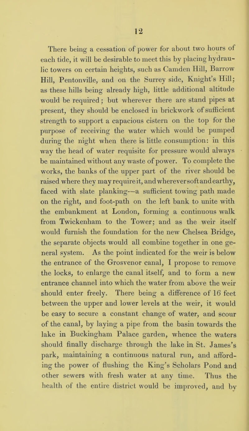 'Pliere being a cessation of power for about two hours of each tide, it will be desirable to meet this by placing hydrau- lic towers on certain heights, such as Camden Hill, Barrow Hill, Pentonville, and on the Surrey side, Knight’s Hill; as these hills being already high, little additional altitude would be required; but wherever there are stand pipes at present, they should be enclosed in brickwork of sufficient strength to support a capacious cistern on the top for the purpose of receiving the water which would be pumped during the night when there is little consumption: in this way the head of water requisite for pressure would always be maintained without any waste of power. To complete the w^orks, the banks of the upper part of the river should be raised where they may requireit, and wherever soft and earthy, faced with slate planking—a sufficient towing path made on the right, and foot-path on the left bank to unite with the embankment at London, forming a continuous walk from Twickenham to the Tower; and as the weir itself would furnish the foundation for the new Chelsea Bridge, the separate objects would all combine together in one ge- neral system. As the point indicated for the weir is below the entrance of the Grosvenor canal, I propose to remove the locks, to enlarge the canal itself, and to form a new entrance channel into which the water from above the weir should enter freely. There being a difference of 16 feet between the upper and lower levels at the weir, it would be easy to secure a constant change of water, and scour of the canal, by laying a pipe from the basin towards the lake in Buckingham Palace garden, whence the waters should finally discharge through the lake in St. James’s park, maintaining a continuous natural run, and afford- ing the power of flushing the King’s Scholars Pond and other sewers with fresh water at any time. Thus the health of the entire district would be improved, and by