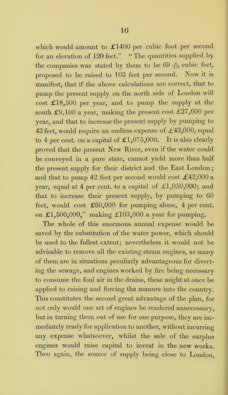 wliich would amount to £*1400 per cubic foot per second for an elevation of 120 feet.” “ The quantities supplied by the companies was stated by them to be 69 cubic feet, proposed to be raised to 103 feet per second. Now it is manifest, that if the above calculations are correct, that to pump the present supply on the north side of London will cost £18,500 per year, and to pump the supply at the south £9,100 a year, making the present cost £27,600 per year, and that to increase the present supply by pumping to 43 feet, would require an endless expense of £’43,000, equal to 4 per cent, on a capital of £ 1,075,000. It is also clearly proved that the present New River, even if the water could be conveyed in a pure state, cannot yield more than half the present supply for their district and the East London; and that to pump 42 feet per second would cost £42,000 a year, equal at 4 per cent, to a capital of £1,050,000; and that to increase their present supply, by pumping to 60 feet, would cost £60,000 for pumping alone, 4 per cent, on £1,500,000,” making £103,000 a year for pumping. The whole of this enormous annual expense would be saved by the substitution of the water power, which should be used to the fullest extent; nevertheless it would not be advisable to remove all the existing steam engines, as many of them are in situations peculiarly advantageous for divert- ing the sewage, and engines worked by fire being necessary to consume the foul air in the drains, these might at once be applied to raising and forcing the manure into the country. This constitutes the second great advantage of the plan, for not only would one set of engines be rendered unnecessary, but in turning them out of use for one purpose, they are im- mediately ready for application to another, without incurring any expense whatsoever, whilst the sale of the surplus engines would raise capital to invest in the new works. Then again, the source of supply being close to London,