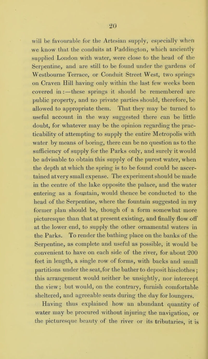 will be favourable tor the Artesian supply, es])ecially when we know that the conduits at Paddino'ton, which anciently supplied London with water, were close to the head of the Serpentine, and are still to be found under the gardens of Westbourne Terrace, or Conduit Street West, two springs on Craven Hill having only within the last few weeks been covered in : —these springs it should be remembered are public property, and no private parties should, therefore, be allowed to appropriate them. That they may be turned to useful account in the way suggested there can be little doubt, for whatever may be the opinion regarding the prac- ticability of attempting to supply the entire Metropolis with water by means of boring, there can be no question as to the sufficiency of supply for the Parks only, and surely it would be advisable to obtain this supply of the purest water, when the depth at which the spring is to be found could be ascer- tained atvery small expense. The experimient should be made in the centre of the lake opposite the palace, and the water entering as a foimtain, would thence be conducted to the head of the Serpentine, where the fountain suggested in my former plan should be, though of a form somewhat more picturesque than that at present existing, and finally flow off at the lower end, to supply the other ornamental waters in the Parks. To render the bathing jdace on the banks of the Serpentine, as complete and useful as possible, it would be convenient to have on each side of the river, for about 200 feet in length, a single row of forms, with backs and small partitions under the seat, for the bather to deposit hisclothes; this arrangement would neither be unsightly, nor intercept the view; but would, on the contrary, furnish comfortable sheltered, and agreeable seats during the day for loungers. Having thus explained how an abundant quantity of water may be procured without injuring the navigation, or the picturesque beauty of the river or its tributaries, it is