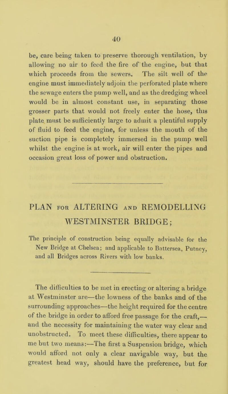 be, care being taken to preserve thorough ventilation, by allowing no air to feed the fire of the engine, but that which proceeds from the sewers. The silt well of the engine must immediately adjoin the perforated plate where the sewage enters the pump well, and as the dredging wheel would be in almost constant use, in separating those grosser parts that would not freely enter the hose, this plate must be sufficiently large to admit a plentiful supply of fluid to feed the engine, for unless the mouth of the suction pipe is completely immersed in the pump well whilst the engine is at work, air will enter the pipes and occasion great loss of power and obstruction. PLAN FOR ALTERING and REMODELLING WESTMINSTER BRIDGE; The principle of construction being equally advisable for the New Bridge at Chelsea; and applicable to Battersea, Putney, and all Bridges across Rivers with low banks. The difficulties to be met in erecting or altering a bridge at Westminster are—the lowness of the banks and of the surrounding approaches—the height required for the centre of the bridge in order to afford free passage for the craft,— and the necessity for maintaining the water way elear and unobstrueted. To meet these difficulties, there appear to me but two means:—The first a Suspension bridge, which would afford not only a clear navigable way, but the greatest head way, should have the preference, but for