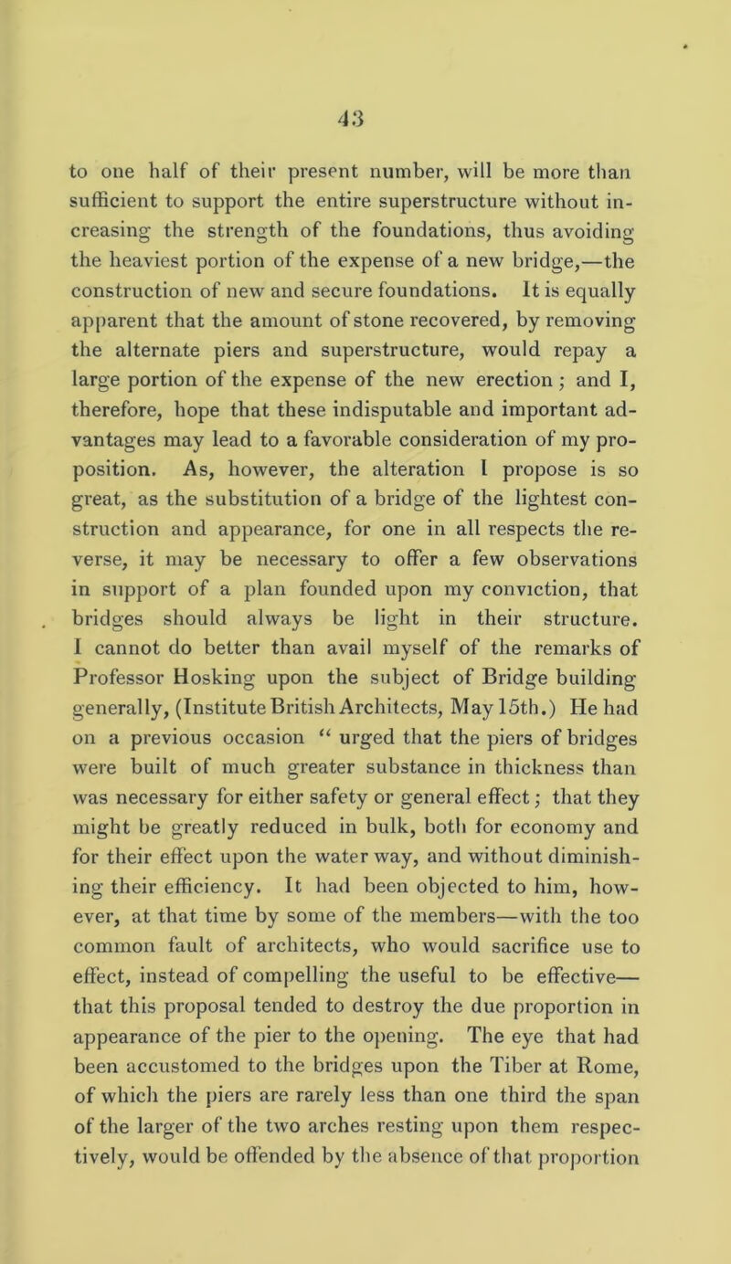 to one half of their present number, will be more than sufficient to support the entire superstructure without in- creasing the strength of the foundations, thus avoiding the heaviest portion of the expense of a new bridge,—the construction of new and secure foundations. It is equally apparent that the amount of stone recovered, by removing the alternate piers and superstructure, would repay a large portion of the expense of the new erection ; and I, therefore, hope that these indisputable and important ad- vantages may lead to a favorable consideration of my pro- position. As, however, the alteration I propose is so great, as the substitution of a bridge of the lightest con- struction and appearance, for one in all respects the re- verse, it may be necessary to offer a few observations in support of a plan founded upon my conviction, that bridges should always be light in their structure. 1 cannot do better than avail myself of the remarks of Professor Hosking upon the subject of Bridge building generally, (Institute British Architects, May 15th.) He had on a previous occasion “ urged that the piers of bridges were built of much greater substance in thickness than was necessary for either safety or general effect; that they might be greatly reduced in bulk, both for economy and for their effect upon the water way, and without diminish- ing their efficiency. It had been objected to him, how- ever, at that time by some of the members—with the too common fault of architects, who would sacrifice use to effect, instead of compelling the useful to be effective— that this proposal tended to destroy the due proportion in appearance of the pier to the opening. The eye that had been accustomed to the bridges upon the Tiber at Rome, of which the piers are rarely less than one third the span of the larger of the two arches resting upon them respec- tively, would be ofi’ended by the absence of that proportion