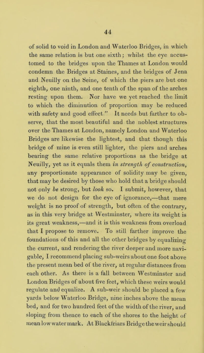 of solid to void in London and Waterloo Bridges, in which the same relation is but one sixth ,• whilst the eye accus- tomed to the bridges upon the Thames at London would condemn the Bridges at Staines, and the bridges of Jena and Neuilly on the Seine, of which the [)iers are but one eighth, one ninth, and one tenth of the span of the arches resting upon them. Nor have we yet reached the limit to which the diminution of proportion may be reduced with safety and good effect .” It needs but farther to ob- serve, that the most beautiful and the noblest structures over the Thames at London, namely London and Waterloo Bridges are likewise the lightest, and that though this bridge of mine is even still lighter, the piers and arches bearing the same relative proportions as the bridge at Neuilly, yet as it equals them in strength of construction, any proportionate appearance of solidity may be given, that may be desired by those who hold that a bridge should not only he strong, but look so. I submit, however, that we do not design for the eye of ignorance,—that mere weight is no proof of strength, but often of the contrary, as in this very bridge at Westminster, where its weight is its great weakness,—and it is this weakness from overload that I propose to remove. To still farther improve the foundations of this and all the other bridges by equalizing the current, and rendering the river deeper and more navi- gable, I recommend placing sub-weirs about one foot above the present mean bed of the river, at regular distances from each other. As there is a fall between Westminster and London Bridges of about five feet, which these weirs would regulate and equalize. A sub-weir should be placed a few yards below Waterloo Bridge, nine inches above the mean bed, and for two hundred feet of the width of the river, and sloping from thence to each of the shores to the height of mean low water mark. At Blacktriars Bridge the weir should