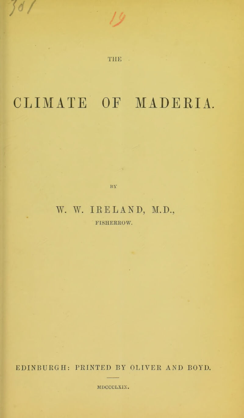 T1IE CLIMATE OF MADERIA. W. W. IRELAND, M.D., FISHERROW. EDINBURGH: PRINTED BY OLIVER AND BOYD. MDCCCLXIX.