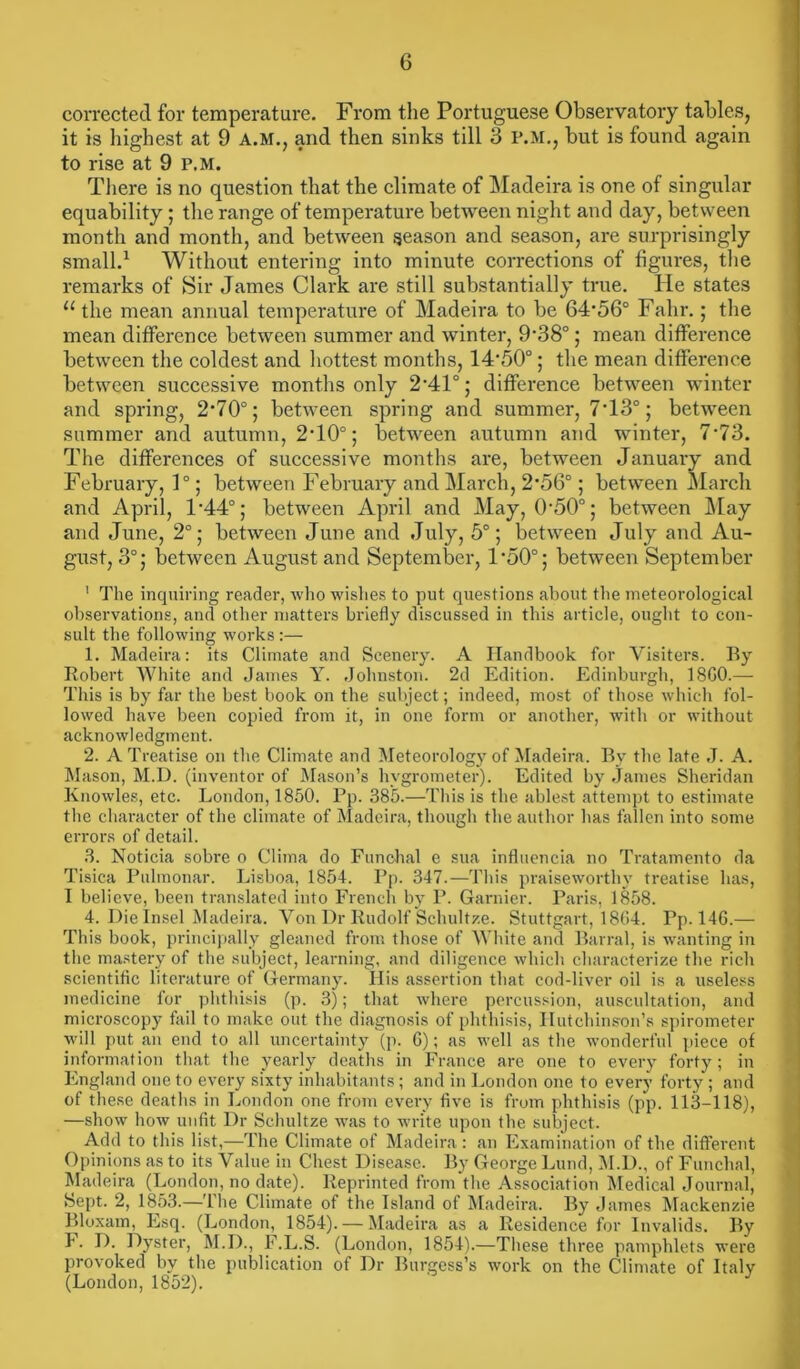 corrected for temperature. From the Portuguese Observatory tables, it is highest at 9 A.M., and then sinks till 3 P.M., but is found again to rise at 9 P.M. There is no question that the climate of Madeira is one of singular equability; the range of temperature between night and day, between month and month, and between season and season, are surprisingly small.1 Without entering into minute corrections of figures, the remarks of Sir James Clark are still substantially true. He states “ the mean annual temperature of Madeira to be 64'56° Falir.; the mean difference between summer and winter, 9’38°; mean difference between the coldest and hottest months, 14'50°; the mean difference between successive months only 2'41°; difference between winter and spring, 2*70°; between spring and summer, 7T3°; between summer and autumn, 2T0°; between autumn and winter, 7‘73. The differences of successive months are, between January and February, 1°; between February and March, 2*56°; between March and April, 1'44° j between April and May, 0*50°; between May and June, 2°; between June and July, 5°; between July and Au- gust, 3°; between August and September, l-50°; between September ' The inquiring reader, who wishes to put questions about the meteorological observations, and other matters briefly discussed in this article, ought to con- sult the following works :— 1. Madeira: its Climate and Scenery. A Handbook for Visiters. By Robert White and James Y. Johnston. 2d Edition. Edinburgh, 18C0.— This is by far the best book on the subject; indeed, most of those which fol- lowed have been copied from it, in one form or another, with or without acknowledgment. 2. A Treatise on the Climate and Meteorology of Madeira. By the late J. A. Mason, M.U. (inventor of Mason’s hygrometer). Edited by James Sheridan Knowles, etc. London, 1850. Pp. 385.—This is the ablest attempt to estimate the character of the climate of Madeira, though the author has fallen into some errors of detail. 3. Noticia sobre o Clima do Funchal e sua influencia no Tratamento da Tisica Pulmonar. Lisboa, 1854. Pp. 347.—This praiseworthy treatise has, I believe, been translated into French by P. Gamier. Paris, 1858. 4. Die Insel Madeira. Von Dr Rudolf Schultze. Stuttgart, 1864. Pp. 146.— This book, principally gleaned from those of White and Barral, is wanting in the mastery of the subject, learning, and diligence which characterize the rich scientific literature of Germany. His assertion that cod-liver oil is a useless medicine for phthisis (p. 3); that where percussion, auscultation, and microscopy fail to make out the diagnosis of phthisis, Hutchinson’s spirometer will put an end to all uncertainty (p. 6); as well as the wonderful piece of information that the yearly deaths in France are one to every forty; in England one to every sixty inhabitants; and in London one to every forty ; and of these deaths in London one from every five is from phthisis (pp. 113-118), —show how unfit Dr Schultze was to write upon the subject. Add to this list,—The Climate of Madeira: an Examination of the different Opinions as to its Value in Chest Disease. By George Lund, M.D., of Funchal, Madeira (London, no date). Reprinted from the Association Medical Journal, Sept. 2, 1853.—The Climate of the Island of Madeira. By James Mackenzie Bloxam, Esq. (London, 1854). — Madeira as a Residence for Invalids. By F. D. Dyster, M.D., F.L.S. (London, 1854).—These three pamphlets were provoked by the publication of Dr Burgess’s work on the Climate of Italy (London, 1852).