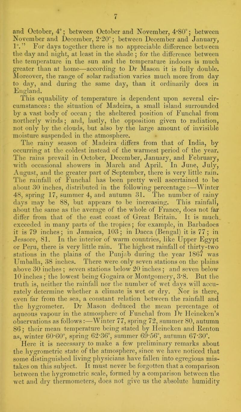 and October, 4°; between October and November, 4-80°; between November and December, 2-20°; between December and January, 1°. ” For days together there is no appreciable difference between the day and night, at least in the shade ; for the difference between the temperature in the sun and the temperature indoors is much greater than at home—according to Dr Mason it is fully double. Moreover, the range of solar radiation varies much more from day to day, and during the same day, than it ordinarily does in England. This equability of temperature is dependent upon several cir- cumstances: the situation of Madeira, a small island surrounded by a vast body of ocean ; the sheltered position of Funchal from northerly winds; and, lastly, the opposition given to radiation, not only by the clouds, but also by the large amount of invisible moisture suspended in the atmosphere. The rainy season of Madeira differs from that of India, by occurring at the coldest instead of the warmest period of the year. The rains prevail in October, December, January, and February, with occasional showers in March and April. In June, July, August, and the greater part of September, there is very little rain. The rainfall of Funchal has been pretty well ascertained to be about 30 inches, distributed in the following percentage:—Winter 48, spring 17, summer 4, and autumn 31. The number of rainy days may be 88, but appears to be increasing. This rainfall, about the same as the average of the whole of France, does not far differ from that of the east coast of Great Britain. It is much, exceeded in many parts of the tropics; for example, in Barbadoes it is 79 inches; in Jamaica, 103; in Dacca (Bengal) it is 77 ; in Jessore, 81. In the interior of warm countries, like Upper Egypt or Peru, there is very little rain. The highest rainfall of thirty-two stations in the plains of the Punjab during the year 1867 was Umballa, 38 inches. There were only seven stations on the plains above 30 inches ; seven stations below 20 inches ; and seven below 10 inches ; the lowest being Gogaira or Montgomery, 3'8. But the truth is, neither the rainfall nor the number of wet days will accu- rately determine whether a climate is wet or dry. Nor is there, even far from the sea, a constant relation between the rainfall and the hygrometer. Dr Mason deduced the mean percentage ot aqueous vapour in the atmosphere of Funchal from Dr Hcinekcn’s observations as follows:—Winter 77, spring 72, summer 80, autumn 86; their mean temperature being stated by Ileincken and Renton as, winter 60-60°, spring 62-36°, summer 69-56°, autumn 67’30°. Here it is necessary to make a few preliminary remarks about the hygrometric state of the atmosphere, since we have noticed that some distinguished living physicians have fallen into egregious mis- takes on this subject. It must never be forgotten that a comparison between the hygrometric scale, formed by a comparison between the wet and dry thermometers, does not give us the absolute humidity