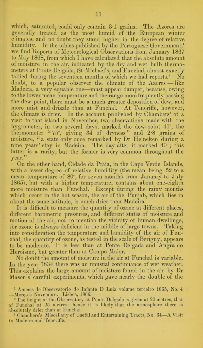 which, saturated, could only contain 3*1 grains. The Azores arc generally treated as the most humid of the European winter c imates, and no doubt they stand higher in the degree of relative humidity. In the tables published by the Portuguese Government,1 we find Reports of Meteorological Observations from January 1867 to May 1868, from which I have calculated that the absolute amount ot moisture in the air, indicated by the dry and wet bulb thermo- meters at Ponte Delgada, St Michael’s, and Funchal, almost exactly tallied during the seventeen months of which we had reports.2 No doubt, to a popular observer the climate of the Azores—like Madeira, a very equable one—must appear damper, because, owing to the lower mean temperature and the range more frequently passing the dew-point, there must be a much greater deposition of dew, and more mist and drizzle than at Funchal. At Teneriffe, however, the climate is drier. In the account published by Chambers3 of a visit to that island in November, two observations made with the hygrometer, in two several days, marked the dew-point 41°, the thermometer “75°, giving 34 of dryness” and 2-8 grains of moisture, u a state only once remarked by Dr Pleineken during a nine years’stay in Madeira. The day after it marked 40°; this latter is a rarity, but the former is very common throughout the year.” On the other hand, Cidade da Praia, in the Cape Verde Islands, with a lesser degree of relative humidity (the mean being 52 to a mean temperature of 80°, for seven months from January to July 1865), but with a higher temperature, contains about one-eighth more moisture than Funchal. Except during the rainy months which occur in the hot season, the air of the Punjab, which lies in about the same latitude, is much drier than Madeira. It is difficult to measure the quantity of ozone at different places, different barometric pressures, and different states of moisture and motion of the air, not to mention the vicinity of human dwellings, for ozone is always deficient in the middle of large towns. Taking into consideration the temperature and humidity of the air of Fun- chal, the quantity of ozone, as tested in the scale of Berigny, appears to be moderate. It is less than at Ponte Delgada and Angra do Ileroismo, but greater than at Campo Maior. No doubt the amount of moisture in the air at Funchal is variable. In the year 1834 there was an unusual continuance of wet weather. This explains the large amount of moisture found in the air by Dr Mason’s careful experiments, which gave nearly the double of the 1 Annaes do Observatorio do Infante D Luiz volume terceiro 1865, No. 4 —Manjo a Novembro. Lisboa, 1866. 2 The height of the Observatory at Ponte Delgada is given at 20 metres, that of Funchal at 25 metres; hence it is likely that the atmosphere there is absolutely drier than at Funchal. 3 Chambers’s Miscellany of Useful and Entertaining Tracts, No. 64—A Visit to Madeira and Teneriffe.