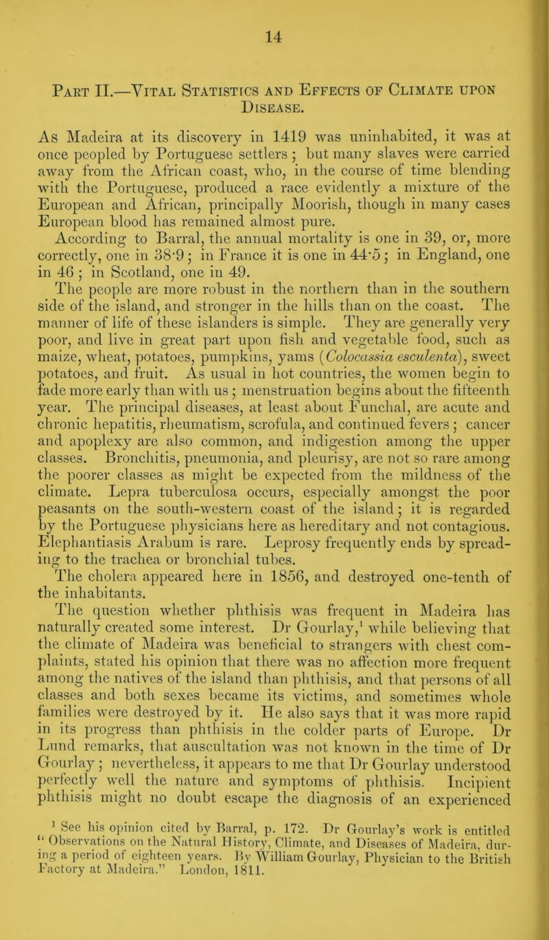 Part II.—Vital Statistics and Effects of Climate upon Disease. As Madeira at its discovery in 1419 was uninhabited, it was at once peopled by Portuguese settlers ; but many slaves were carried away from the African coast, who, in the course of time blending with the Portuguese, produced a race evidently a mixture of the European and African, principally Moorish, though in many cases European blood has remained almost pure. According to Barral, the annual mortality is one in 39, or, more correctly, one in 38'9 ; in France it is one in 44-5 ; in England, one in 46 ; in Scotland, one in 49. The people are more robust in the northern than in the southern side of the island, and stronger in the hills than on the coast. The manner of life of these islanders is simple. They are generally very poor, and live in great part upon fish and vegetable food, such as maize, wheat, potatoes, pumpkins, yams (Colocassia esculenta), sweet potatoes, and fruit. As usual in hot countries, the women begin to fade more early than with us ; menstruation begins about the fifteenth year. The principal diseases, at least about Funchal, are acute and chronic hepatitis, rheumatism, scrofula, and continued fevers ; cancer and apoplexy are also common, and indigestion among the upper classes. Bronchitis, pneumonia, and pleurisy, are not so rare among the poorer classes as might be expected from the mildness of the climate. Lepra tuberculosa occurs, especially amongst the poor peasants on the south-western coast of the island ; it is regarded by the Portuguese physicians here as hereditary and not contagious. Elephantiasis Arabum is rare. Leprosy frequently ends by spread- ing to the trachea or bronchial tubes. The cholera appeared here in 1856, and destroyed one-tenth of the inhabitants. The question whether phthisis was frequent in Madeira has naturally created some interest. Dr Gourlay,1 while believing that the climate of Madeira was beneficial to strangers with chest com- plaints, stated his opinion that there was no affection more frequent among the natives of the island than phthisis, and that persons of all classes and both sexes became its victims, and sometimes whole families were destroyed by it. He also says that it was more rapid in its progress than phthisis in the colder parts of Europe. Dr Lund remarks, that auscultation was not known in the time of Dr Gourlay ; nevertheless, it appears to me that Dr Gourlay understood perfectly well the nature and symptoms of phthisis. Incipient phthisis might no doubt escape the diagnosis of an experienced 1 See his opinion cited by Barral, p. 172. Dr Gourlay’s work is entitled “ Observations on the Natural History, Climate, and Diseases of Madeira, dur- ing a period of eighteen years. By William Gourlay, Physician to the British Factory at Madeira.” London, 1811.