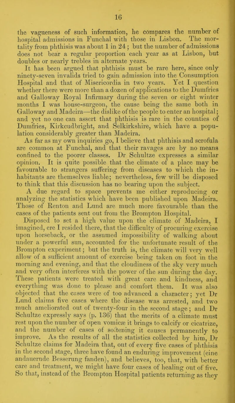 1G the vagueness of such information, lie compares the number of hospital admissions in Funchal with those in Lisbon. The mor- tality from phthisis was about 1 in 24 ; but the number of admissions does not bear a regular proportion each year as at Lisbon, but doubles or nearly trebles in alternate years. It has been argued that phthisis must be rare here, since only ninety-seven invalids tried to gain admission into the Consumption Hospital and that of Misericordia in two years. Yet I question whether there were more than a dozen of applications to the Dumfries and Galloway Royal Infirmary during the seven or eight winter months I was house-surgeon, the cause being the same both in Galloway and Madeira—the dislike of the people to enter an hospital; and yet no one can assert that phthisis is rare in the counties of Dumfries, Kirkcudbright, and Selkirkshire, which have a popu- lation considerably greater than Madeira. As far as my own inquiries go, I believe that phthisis and scrofula are common at Funchal, and that their ravages are by no means confined to the poorer classes. Dr Schultze expresses a similar opinion. It is quite possible that the climate of a place may be favourable to strangers suffering from diseases to which the in- habitants are themselves liable; nevertheless, few will be disposed to think that this discussion has no bearing upon the subject. A due regard to space prevents me either reproducing or analyzing the statistics which have been published upon Madeira. Those of Renton and Lund are much more favourable than the cases of the patients sent out from the Brompton Hospital. Disposed to set a high value upon the climate of Madeira, I imagined, ere I resided there, that the difficulty of procuring exercise upon horseback, or the assumed impossibility of walking about under a powerful sun, accounted for the unfortunate result of the Brompton experiment; but the truth is, the climate will very well allow of a sufficient amount of exercise being taken on foot in the morning and evening, and that the cloudiness of the sky very much and very often interferes with the power of the sun during the day. These patients were treated with great care and kindness, and everything was done to please and comfort them. It was also objected that the cases were of too advanced a character; yet Dr Lund claims five cases where the disease was arrested, and two much ameliorated out of twenty-four in the second stage; and Dr Schultze expressly says (p. 136) that the merits of a climate must rest upon the number of open vomica? it brings to calcify or cicatrize, and the number of cases of softening it causes permanently to improve. As the results of all the statistics collected by him, Dr Schultze claims for Madeira that, out of every five cases of phthisis in the second stage, three have found an enduring improvement (eine andauernde Besserung fanden), and believes, too, that, with better care and treatment, we might have four cases of healing out of five. So that, instead of the Brompton Hospital patients returning as they