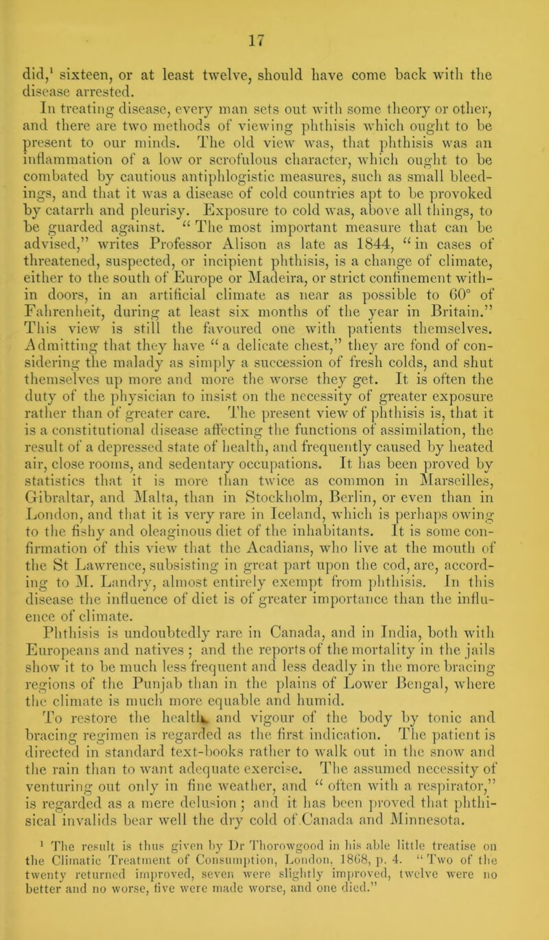 did,1 sixteen, or at least twelve, should have come back with the disease arrested. In treating disease, every man sets out with some theory or other, and there are two methods of viewing phthisis which ought to be present to our minds. The old view was, that phthisis was an inflammation of a low or scrofulous character, which ought to be combated by cautious antiphlogistic measures, such as small bleed- ings, and that it was a disease of cold countries apt to be provoked by catarrh and pleurisy. Exposure to cold was, above all things, to be guarded against. u The most important measure that can be advised,” writes Professor Alison as late as 1844, u in cases of threatened, suspected, or incipient phthisis, is a change of climate, either to the south of Europe or Madeira, or strict confinement with- in doors, in an artificial climate as near as possible to 60° of Fahrenheit, during at least six months of the year in Britain.” This view is still the favoured one with patients themselves. Admitting that they have “a delicate chest,” they are fond of con- sidering the malady as simply a succession of fresh colds, and shut themselves up more and more the worse they get. It is often the duty of the physician to insist on the necessity of greater exposure rather than of greater care. The present view of phthisis is, that it is a constitutional disease affecting the functions of assimilation, the result of a depressed state of health, and frequently caused by heated air, close rooms, and sedentary occupations. It has been proved by statistics that it is more than twice as common in Marseilles, Gibraltar, and Malta, than in Stockholm, Berlin, or even than in London, and that it is very rare in Iceland, which is perhaps owing to the fishy and oleaginous diet of the inhabitants. It is some con- firmation of this view that the Acadians, who live at the mouth of the St Lawrence, subsisting in great part upon the cod, are, accord- ing to M. Landry, almost entirely exempt from phthisis. In this disease the influence of diet is of greater importance than the influ- ence of climate. Phthisis is undoubtedly rare in Canada, and in India, both with Europeans and natives ; and the reports of the mortality in the jails show it to be much less frequent and less deadly in the more bracing regions of the Punjab than in the plains of Lower Bengal, where the climate is much more equable and humid. To restore the health and vigour of the body by tonic and bracing regimen is regarded as the first indication. The patient is directed in standard text-books rather to walk out in the snow and the rain than to want adequate exercise. The assumed necessity of venturing out only in fine weather, and u often with a respirator,” is regarded as a mere delusion ; and it has been proved that phthi- sical invalids bear well the dry cold of Canada and Minnesota. 1 The result is thus given by Dr Thorowgood in his able little treatise on the Climatic Treatment of Consumption, London, 18G8, p. 4. “Two of the twenty returned improved, seven were slightly improved, twelve were no better and no worse, five were made worse, and one died.”